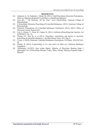Electronic prescribing Design (E- prescribing)
International organization of Scientific Research 27 | P a g e
REFERENCES
[1]. Anderson, Jr., H., Stubstad, J., Hardy, M. (2011). Valid Prescription, Electronic Prescriptions,
When is a Signature Required (?) and What is a Qualifying Signature?
[2]. True eRx – “All Electrons, All the Time”. (n.d.) E-prescribing. American College of
Rheumatology.
[3]. E-Prescribing: Electronic Prescribing of Controlled Substances. (2012). American College of
Rheumatology.
[4]. Electronic Prescriptions for Controlled Substances Clarification (2011). DEA’s Office of
Diversion Control, Notices 2011.
[5]. Lim, S., Groom, T., Elson, M., Caplan, R. (2011). California ePrescribing Gap Analysis. Cal
eCONNECT, Inc. 14.
[6]. Thomas CP., Kim M., et al (2011). Prescribers’ expectations and barriers to electronic
prescribing of controlled substances. J Am Med Inform Assoc. 2011 Sep 21.
[7]. Vivian, J. (2010). Electronic Controlled Substances Prescriptions. US Pharm. 2010;35(7):65-
68.
[8]. Wacker, R. (2012). E-prescribing in CA: why aren’t we there yet. California Healthcare
Foundation.
[9]. Whittemore, K.(2012). Sure scripts Report: Majority of Physicians Meeting Stage 1
Meaningful Use E-Prescribing Measure Today, Many Already Meeting Proposed Stage 2
Measure.
 