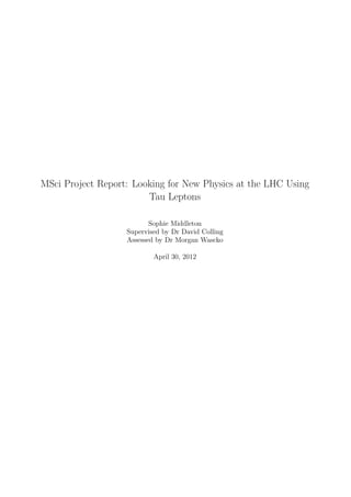 MSci Project Report: Looking for New Physics at the LHC Using
Tau Leptons
Sophie Middleton
Supervised by Dr David Colling
Assessed by Dr Morgan Wascko
April 30, 2012
 