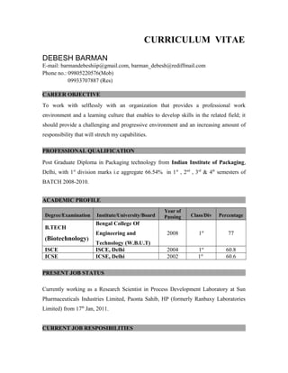 CURRICULUM VITAE
DEBESH BARMAN
E-mail: barmandebeshiip@gmail.com, barman_debesh@rediffmail.com
Phone no.: 09805220576(Mob)
09933707887 (Res)
CAREER OBJECTIVE
To work with selflessly with an organization that provides a professional work
environment and a learning culture that enables to develop skills in the related field; it
should provide a challenging and progressive environment and an increasing amount of
responsibility that will stretch my capabilities.
PROFESSIONAL QUALIFICATION
Post Graduate Diploma in Packaging technology from Indian Institute of Packaging,
Delhi, with 1st
division marks i.e aggregate 66.54% in 1st
, 2nd
, 3rd
& 4th
semesters of
BATCH 2008-2010.
ACADEMIC PROFILE
Degree/Examination Institute/University/Board
Year of
Passing Class/Div Percentage
B.TECH
(Biotechnology)
Bengal College Of
Engineering and
Technology (W.B.U.T)
2008 1st
77
ISCE ISCE, Delhi 2004 1st
60.8
ICSE ICSE, Delhi 2002 1st
60.6
PRESENT JOB STATUS
Currently working as a Research Scientist in Process Development Laboratory at Sun
Pharmaceuticals Industries Limited, Paonta Sahib, HP (formerly Ranbaxy Laboratories
Limited) from 17th
Jan, 2011.
CURRENT JOB RESPOSIBILITIES
 