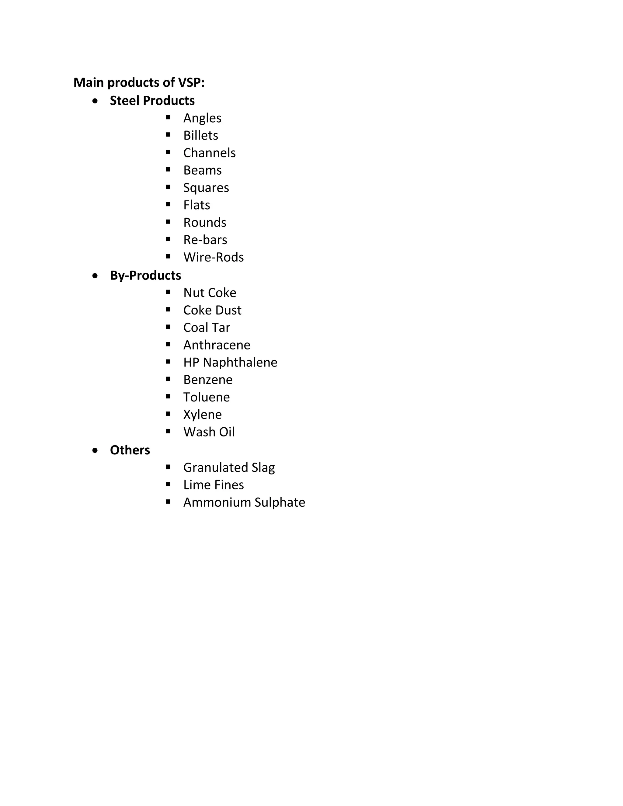 Main products of VSP:
 Steel Products
 Angles
 Billets
 Channels
 Beams
 Squares
 Flats
 Rounds
 Re-bars
 Wire-Rods
 By-Products
 Nut Coke
 Coke Dust
 Coal Tar
 Anthracene
 HP Naphthalene
 Benzene
 Toluene
 Xylene
 Wash Oil
 Others
 Granulated Slag
 Lime Fines
 Ammonium Sulphate
 