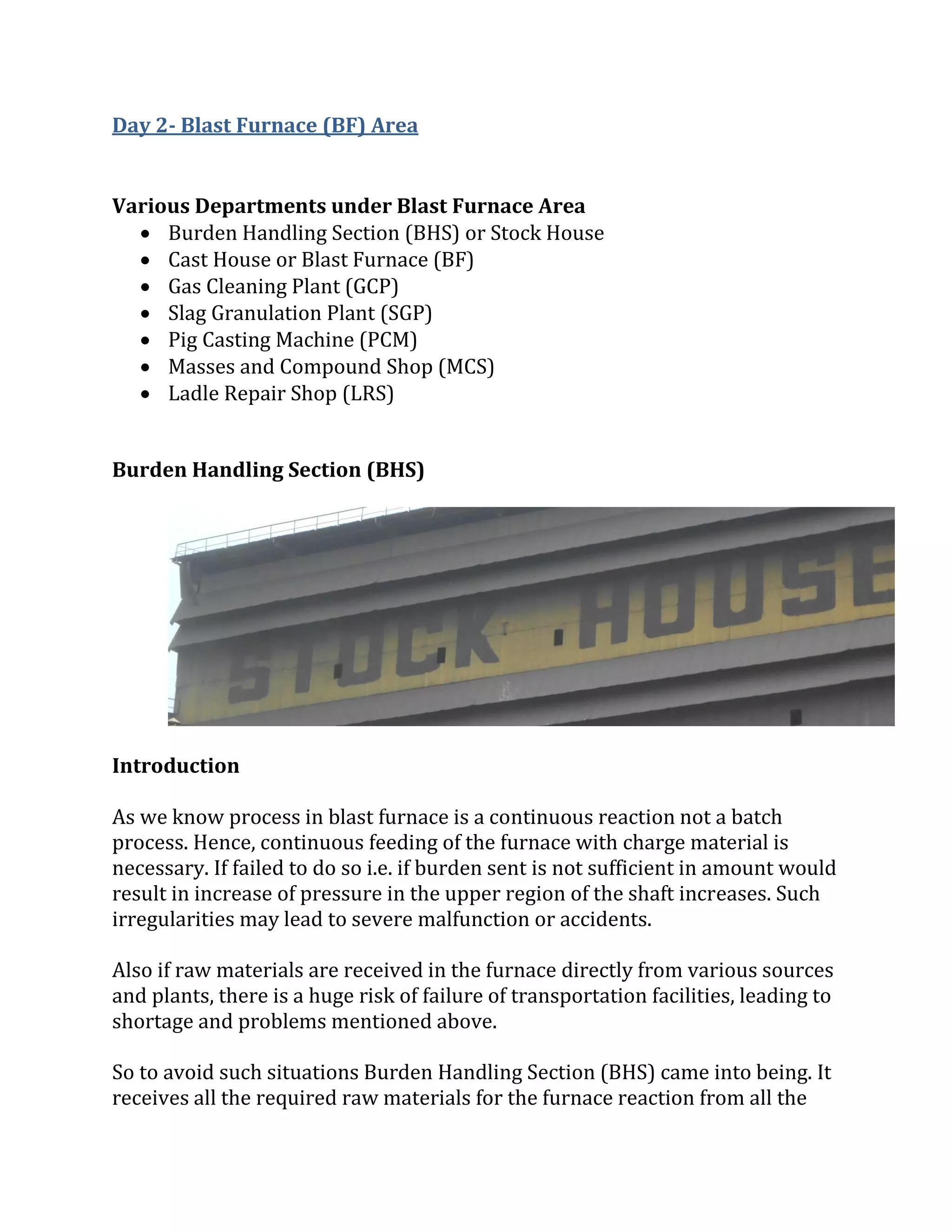 Day 2- Blast Furnace (BF) Area
Various Departments under Blast Furnace Area
 Burden Handling Section (BHS) or Stock House
 Cast House or Blast Furnace (BF)
 Gas Cleaning Plant (GCP)
 Slag Granulation Plant (SGP)
 Pig Casting Machine (PCM)
 Masses and Compound Shop (MCS)
 Ladle Repair Shop (LRS)
Burden Handling Section (BHS)
Introduction
As we know process in blast furnace is a continuous reaction not a batch
process. Hence, continuous feeding of the furnace with charge material is
necessary. If failed to do so i.e. if burden sent is not sufficient in amount would
result in increase of pressure in the upper region of the shaft increases. Such
irregularities may lead to severe malfunction or accidents.
Also if raw materials are received in the furnace directly from various sources
and plants, there is a huge risk of failure of transportation facilities, leading to
shortage and problems mentioned above.
So to avoid such situations Burden Handling Section (BHS) came into being. It
receives all the required raw materials for the furnace reaction from all the
 