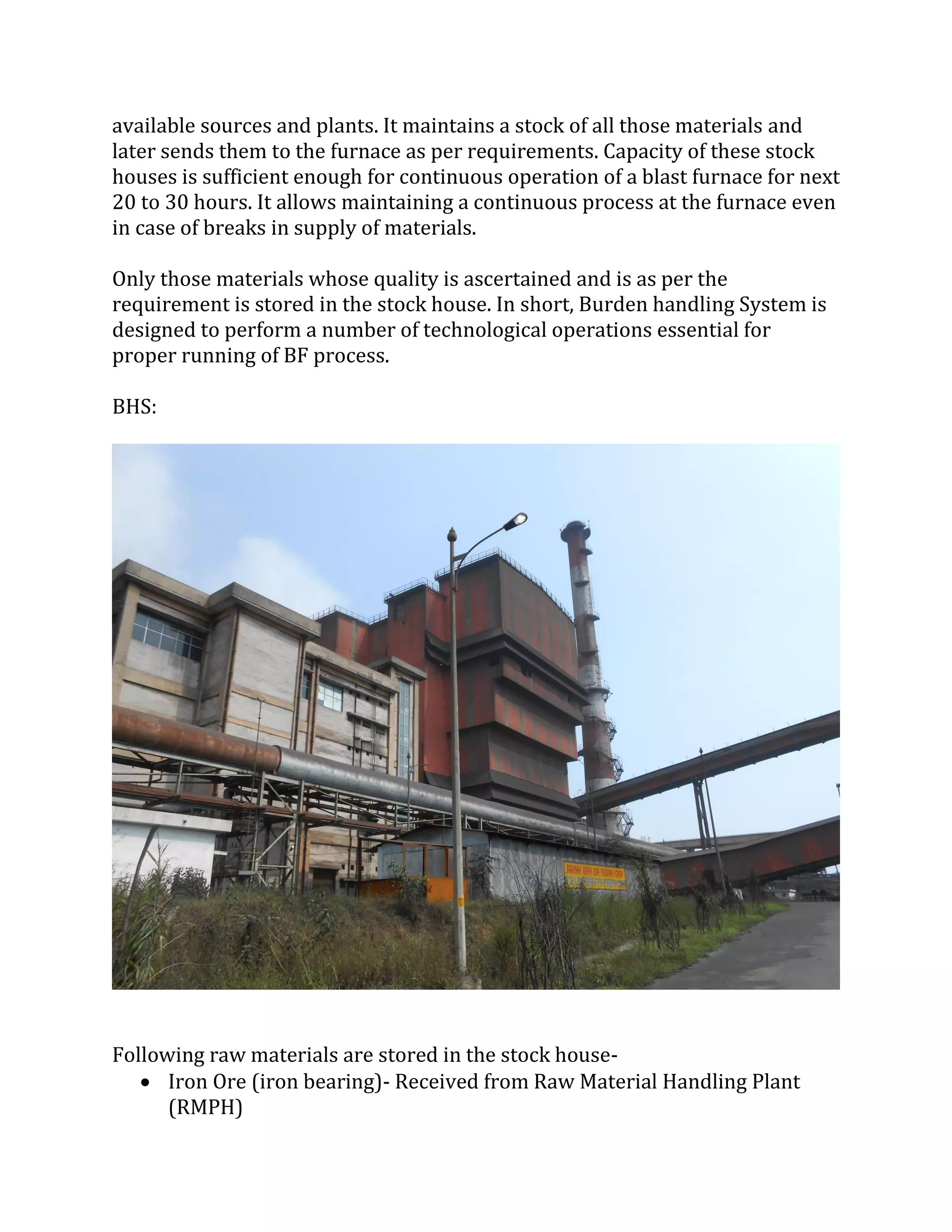 available sources and plants. It maintains a stock of all those materials and
later sends them to the furnace as per requirements. Capacity of these stock
houses is sufficient enough for continuous operation of a blast furnace for next
20 to 30 hours. It allows maintaining a continuous process at the furnace even
in case of breaks in supply of materials.
Only those materials whose quality is ascertained and is as per the
requirement is stored in the stock house. In short, Burden handling System is
designed to perform a number of technological operations essential for
proper running of BF process.
BHS:
Following raw materials are stored in the stock house-
 Iron Ore (iron bearing)- Received from Raw Material Handling Plant
(RMPH)
 
