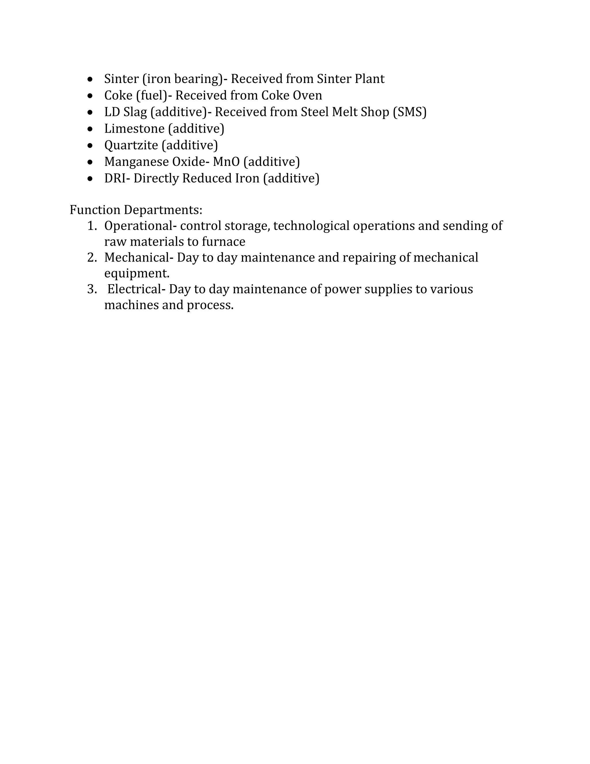  Sinter (iron bearing)- Received from Sinter Plant
 Coke (fuel)- Received from Coke Oven
 LD Slag (additive)- Received from Steel Melt Shop (SMS)
 Limestone (additive)
 Quartzite (additive)
 Manganese Oxide- MnO (additive)
 DRI- Directly Reduced Iron (additive)
Function Departments:
1. Operational- control storage, technological operations and sending of
raw materials to furnace
2. Mechanical- Day to day maintenance and repairing of mechanical
equipment.
3. Electrical- Day to day maintenance of power supplies to various
machines and process.
 