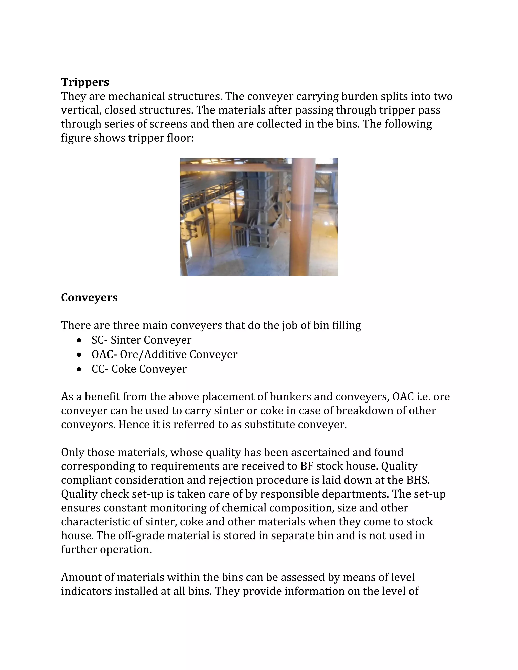 Trippers
They are mechanical structures. The conveyer carrying burden splits into two
vertical, closed structures. The materials after passing through tripper pass
through series of screens and then are collected in the bins. The following
figure shows tripper floor:
Conveyers
There are three main conveyers that do the job of bin filling
 SC- Sinter Conveyer
 OAC- Ore/Additive Conveyer
 CC- Coke Conveyer
As a benefit from the above placement of bunkers and conveyers, OAC i.e. ore
conveyer can be used to carry sinter or coke in case of breakdown of other
conveyors. Hence it is referred to as substitute conveyer.
Only those materials, whose quality has been ascertained and found
corresponding to requirements are received to BF stock house. Quality
compliant consideration and rejection procedure is laid down at the BHS.
Quality check set-up is taken care of by responsible departments. The set-up
ensures constant monitoring of chemical composition, size and other
characteristic of sinter, coke and other materials when they come to stock
house. The off-grade material is stored in separate bin and is not used in
further operation.
Amount of materials within the bins can be assessed by means of level
indicators installed at all bins. They provide information on the level of
 