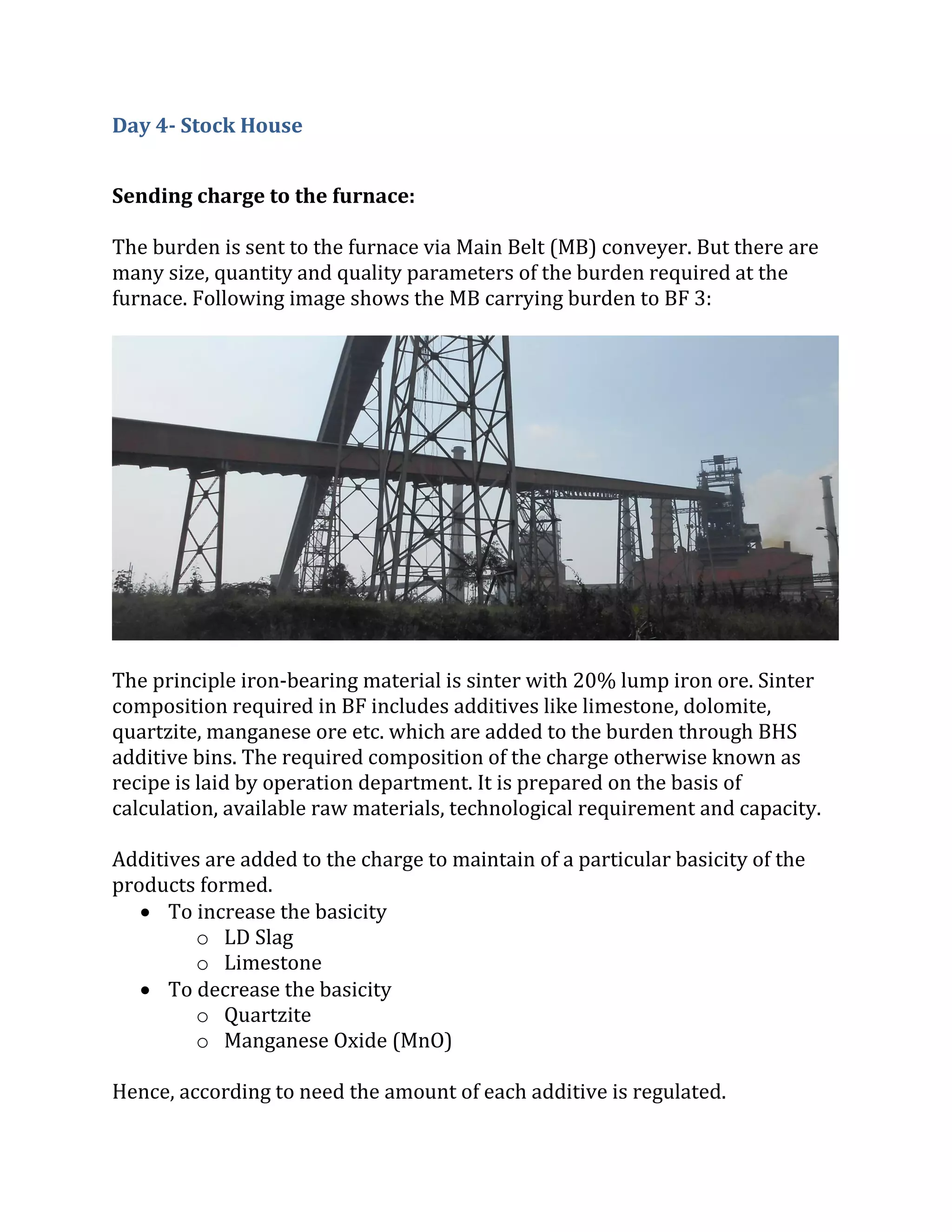 Day 4- Stock House
Sending charge to the furnace:
The burden is sent to the furnace via Main Belt (MB) conveyer. But there are
many size, quantity and quality parameters of the burden required at the
furnace. Following image shows the MB carrying burden to BF 3:
The principle iron-bearing material is sinter with 20% lump iron ore. Sinter
composition required in BF includes additives like limestone, dolomite,
quartzite, manganese ore etc. which are added to the burden through BHS
additive bins. The required composition of the charge otherwise known as
recipe is laid by operation department. It is prepared on the basis of
calculation, available raw materials, technological requirement and capacity.
Additives are added to the charge to maintain of a particular basicity of the
products formed.
 To increase the basicity
o LD Slag
o Limestone
 To decrease the basicity
o Quartzite
o Manganese Oxide (MnO)
Hence, according to need the amount of each additive is regulated.
 