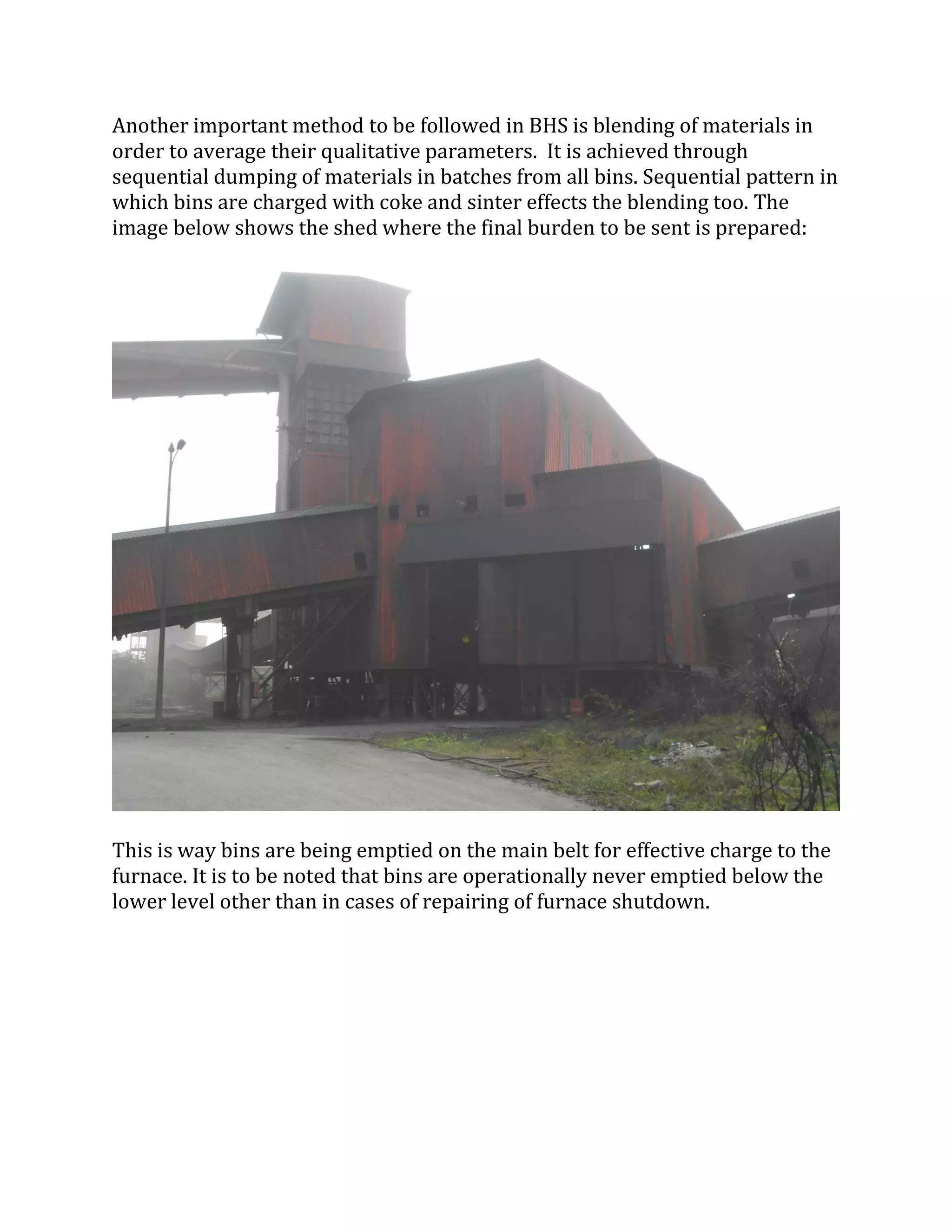 Another important method to be followed in BHS is blending of materials in
order to average their qualitative parameters. It is achieved through
sequential dumping of materials in batches from all bins. Sequential pattern in
which bins are charged with coke and sinter effects the blending too. The
image below shows the shed where the final burden to be sent is prepared:
This is way bins are being emptied on the main belt for effective charge to the
furnace. It is to be noted that bins are operationally never emptied below the
lower level other than in cases of repairing of furnace shutdown.
 