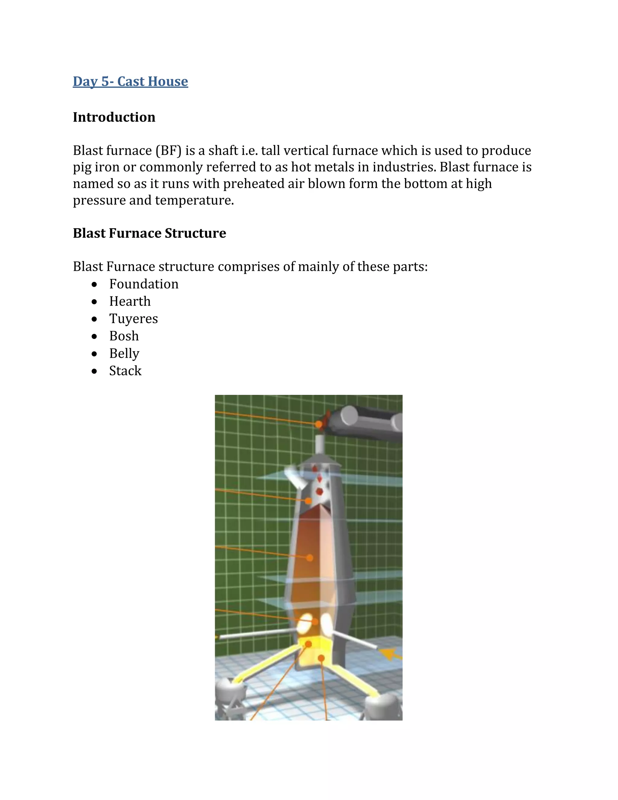 Day 5- Cast House
Introduction
Blast furnace (BF) is a shaft i.e. tall vertical furnace which is used to produce
pig iron or commonly referred to as hot metals in industries. Blast furnace is
named so as it runs with preheated air blown form the bottom at high
pressure and temperature.
Blast Furnace Structure
Blast Furnace structure comprises of mainly of these parts:
 Foundation
 Hearth
 Tuyeres
 Bosh
 Belly
 Stack
 