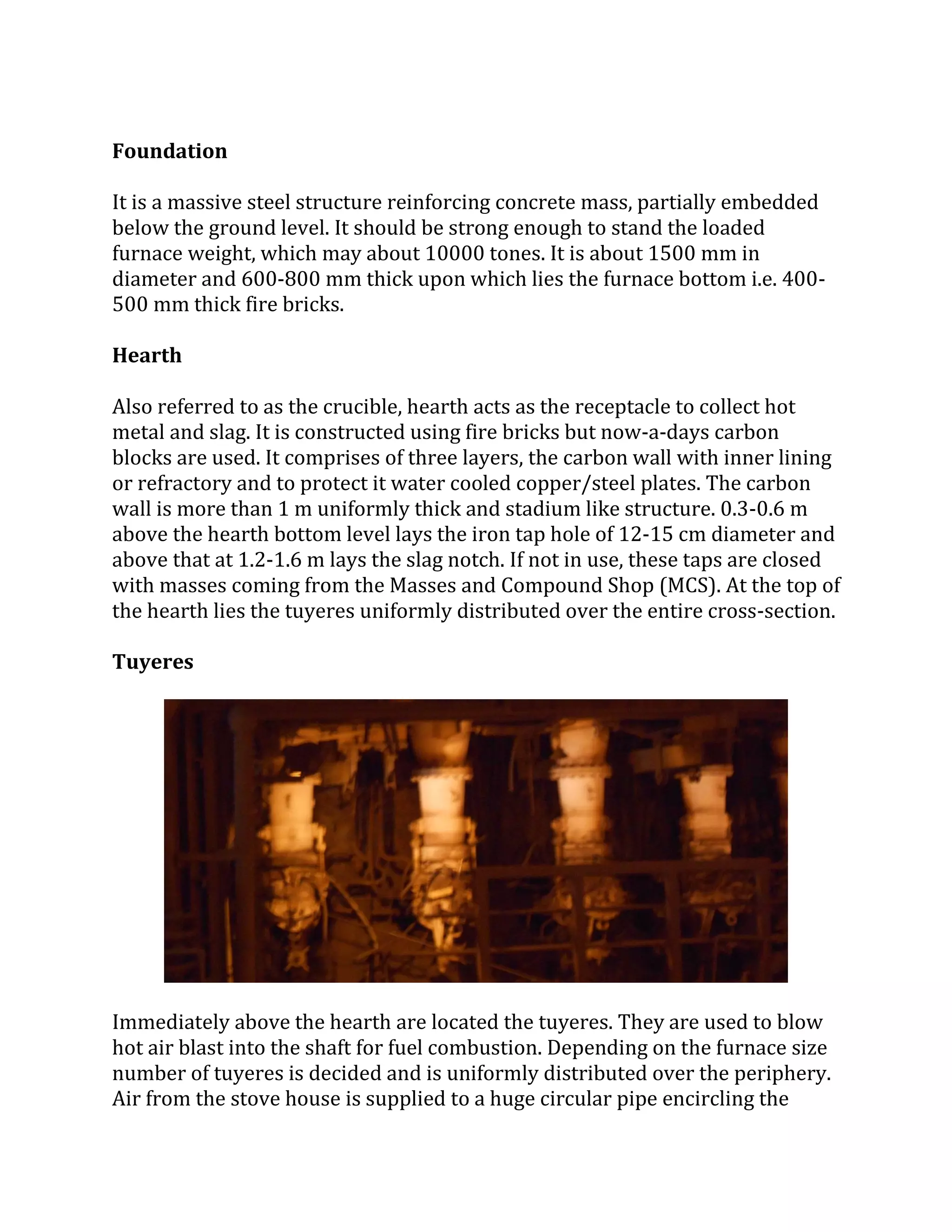 Foundation
It is a massive steel structure reinforcing concrete mass, partially embedded
below the ground level. It should be strong enough to stand the loaded
furnace weight, which may about 10000 tones. It is about 1500 mm in
diameter and 600-800 mm thick upon which lies the furnace bottom i.e. 400-
500 mm thick fire bricks.
Hearth
Also referred to as the crucible, hearth acts as the receptacle to collect hot
metal and slag. It is constructed using fire bricks but now-a-days carbon
blocks are used. It comprises of three layers, the carbon wall with inner lining
or refractory and to protect it water cooled copper/steel plates. The carbon
wall is more than 1 m uniformly thick and stadium like structure. 0.3-0.6 m
above the hearth bottom level lays the iron tap hole of 12-15 cm diameter and
above that at 1.2-1.6 m lays the slag notch. If not in use, these taps are closed
with masses coming from the Masses and Compound Shop (MCS). At the top of
the hearth lies the tuyeres uniformly distributed over the entire cross-section.
Tuyeres
Immediately above the hearth are located the tuyeres. They are used to blow
hot air blast into the shaft for fuel combustion. Depending on the furnace size
number of tuyeres is decided and is uniformly distributed over the periphery.
Air from the stove house is supplied to a huge circular pipe encircling the
 