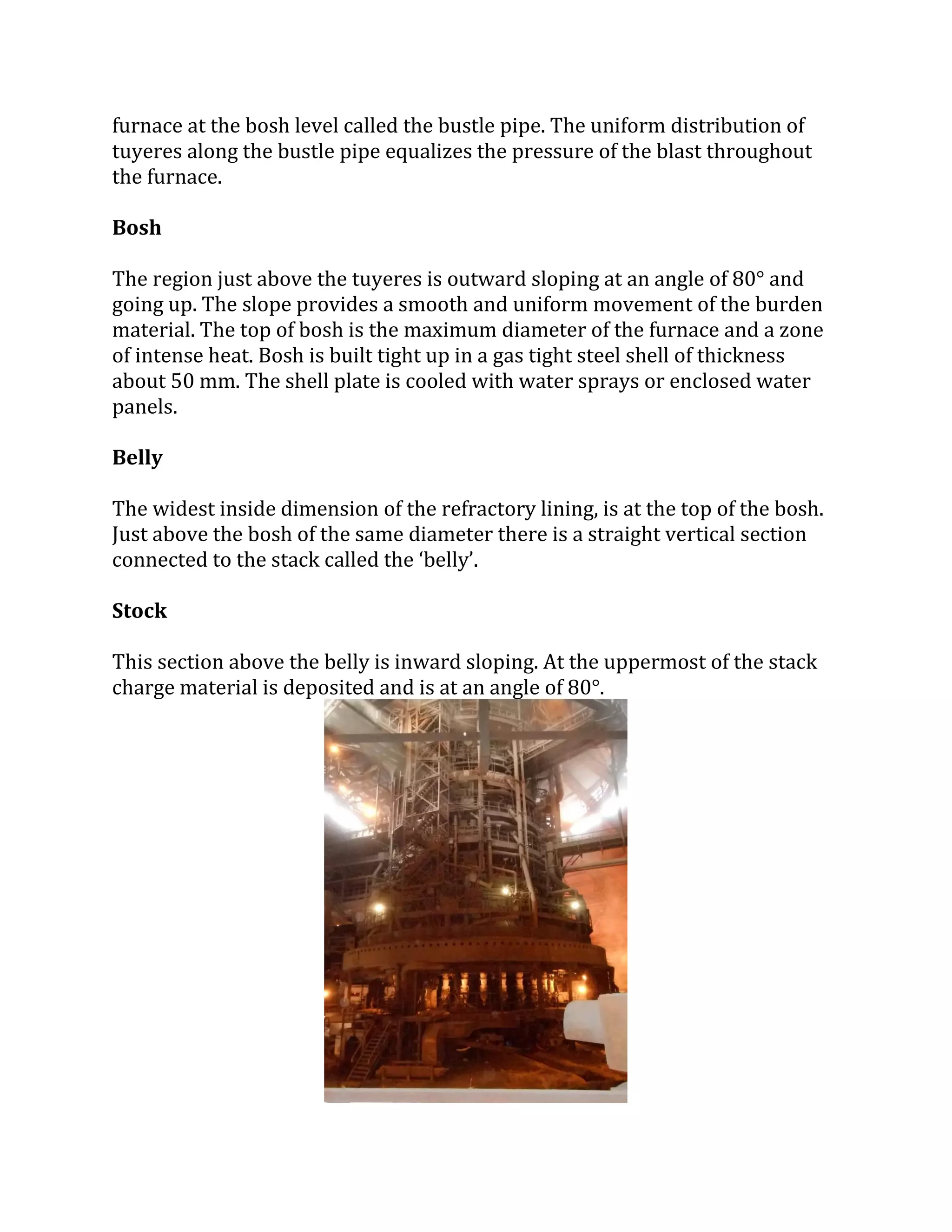 furnace at the bosh level called the bustle pipe. The uniform distribution of
tuyeres along the bustle pipe equalizes the pressure of the blast throughout
the furnace.
Bosh
The region just above the tuyeres is outward sloping at an angle of 80° and
going up. The slope provides a smooth and uniform movement of the burden
material. The top of bosh is the maximum diameter of the furnace and a zone
of intense heat. Bosh is built tight up in a gas tight steel shell of thickness
about 50 mm. The shell plate is cooled with water sprays or enclosed water
panels.
Belly
The widest inside dimension of the refractory lining, is at the top of the bosh.
Just above the bosh of the same diameter there is a straight vertical section
connected to the stack called the ‘belly’.
Stock
This section above the belly is inward sloping. At the uppermost of the stack
charge material is deposited and is at an angle of 80°.
 