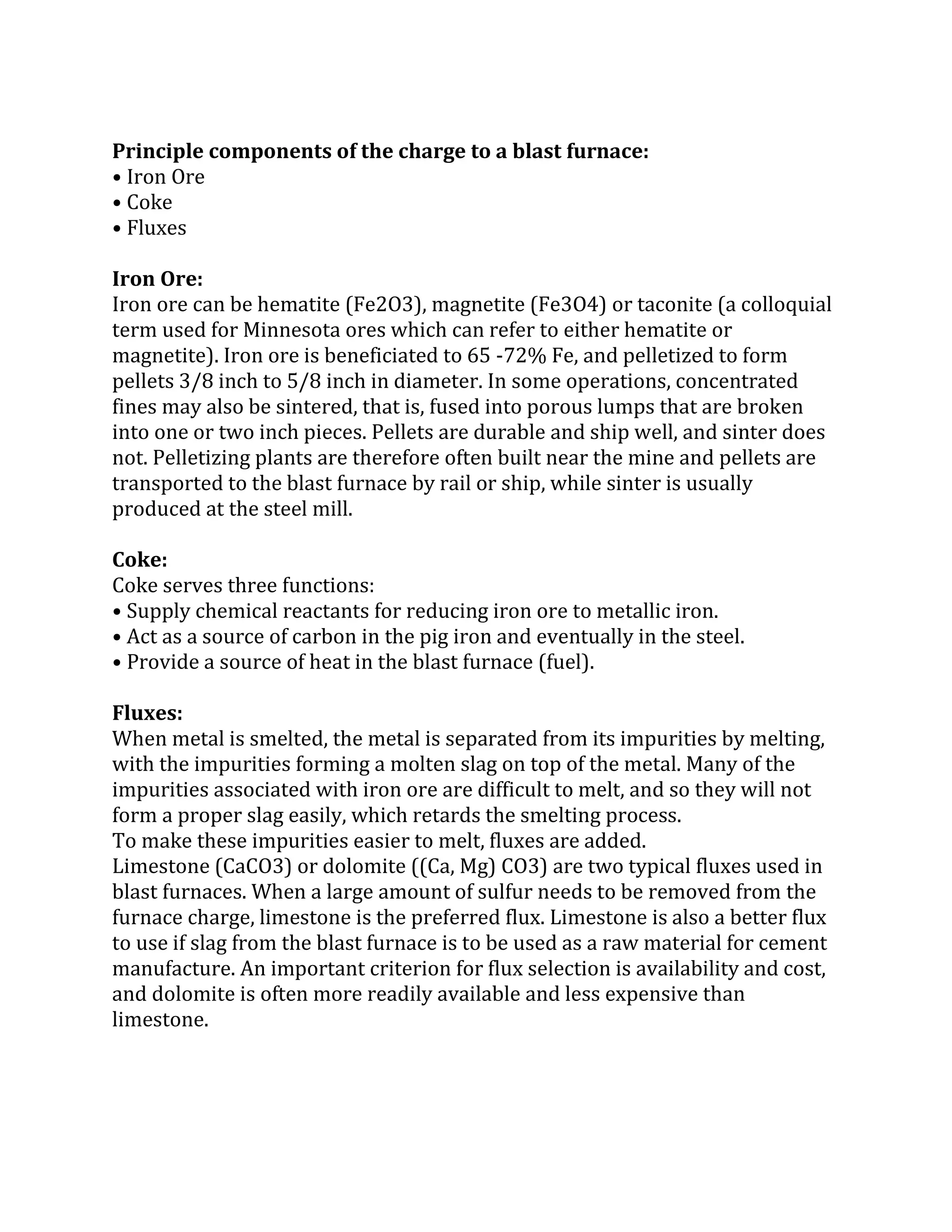 Principle components of the charge to a blast furnace:
• Iron Ore
• Coke
• Fluxes
Iron Ore:
Iron ore can be hematite (Fe2O3), magnetite (Fe3O4) or taconite (a colloquial
term used for Minnesota ores which can refer to either hematite or
magnetite). Iron ore is beneficiated to 65 -72% Fe, and pelletized to form
pellets 3/8 inch to 5/8 inch in diameter. In some operations, concentrated
fines may also be sintered, that is, fused into porous lumps that are broken
into one or two inch pieces. Pellets are durable and ship well, and sinter does
not. Pelletizing plants are therefore often built near the mine and pellets are
transported to the blast furnace by rail or ship, while sinter is usually
produced at the steel mill.
Coke:
Coke serves three functions:
• Supply chemical reactants for reducing iron ore to metallic iron.
• Act as a source of carbon in the pig iron and eventually in the steel.
• Provide a source of heat in the blast furnace (fuel).
Fluxes:
When metal is smelted, the metal is separated from its impurities by melting,
with the impurities forming a molten slag on top of the metal. Many of the
impurities associated with iron ore are difficult to melt, and so they will not
form a proper slag easily, which retards the smelting process.
To make these impurities easier to melt, fluxes are added.
Limestone (CaCO3) or dolomite ((Ca, Mg) CO3) are two typical fluxes used in
blast furnaces. When a large amount of sulfur needs to be removed from the
furnace charge, limestone is the preferred flux. Limestone is also a better flux
to use if slag from the blast furnace is to be used as a raw material for cement
manufacture. An important criterion for flux selection is availability and cost,
and dolomite is often more readily available and less expensive than
limestone.
 