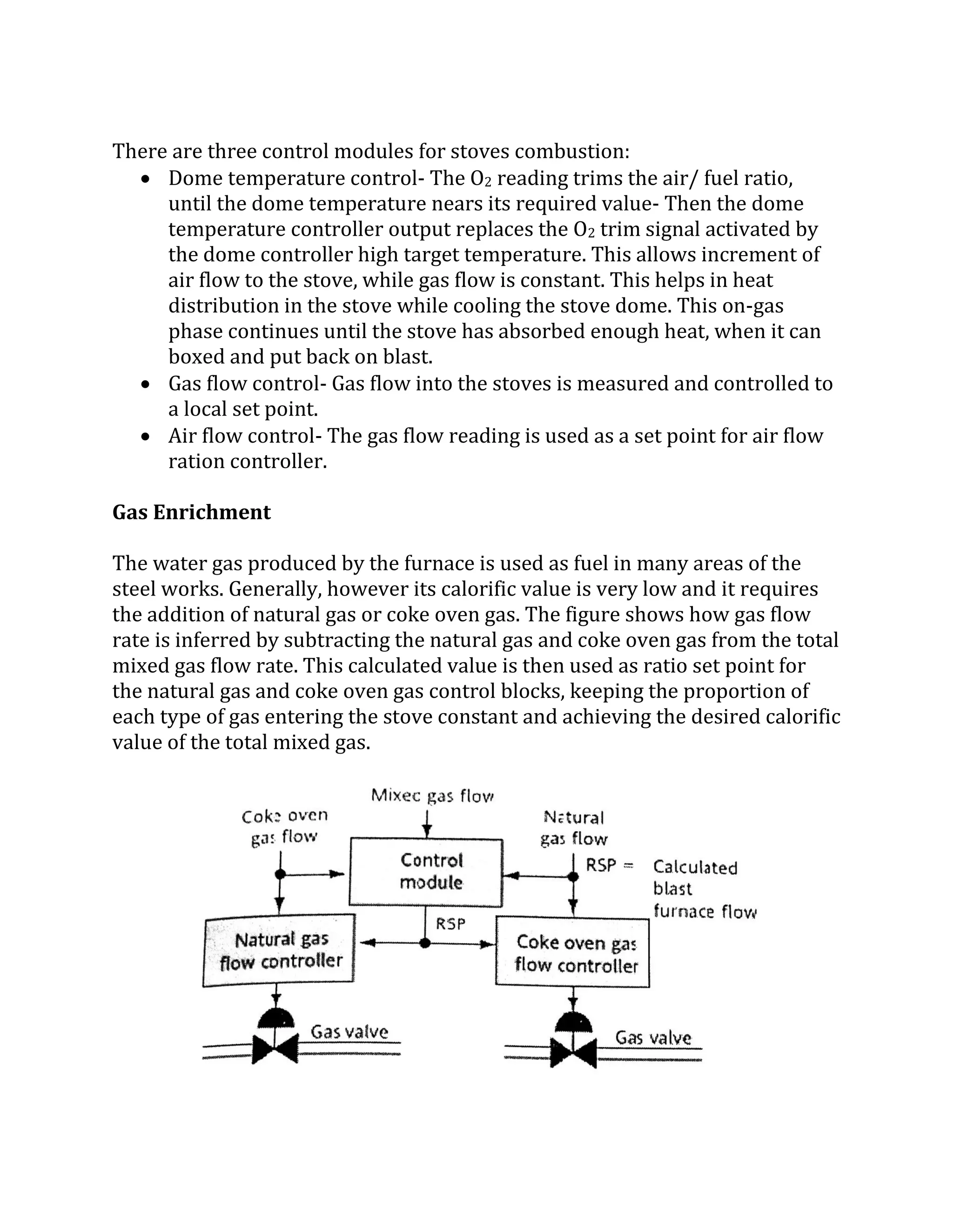 There are three control modules for stoves combustion:
 Dome temperature control- The O2 reading trims the air/ fuel ratio,
until the dome temperature nears its required value- Then the dome
temperature controller output replaces the O2 trim signal activated by
the dome controller high target temperature. This allows increment of
air flow to the stove, while gas flow is constant. This helps in heat
distribution in the stove while cooling the stove dome. This on-gas
phase continues until the stove has absorbed enough heat, when it can
boxed and put back on blast.
 Gas flow control- Gas flow into the stoves is measured and controlled to
a local set point.
 Air flow control- The gas flow reading is used as a set point for air flow
ration controller.
Gas Enrichment
The water gas produced by the furnace is used as fuel in many areas of the
steel works. Generally, however its calorific value is very low and it requires
the addition of natural gas or coke oven gas. The figure shows how gas flow
rate is inferred by subtracting the natural gas and coke oven gas from the total
mixed gas flow rate. This calculated value is then used as ratio set point for
the natural gas and coke oven gas control blocks, keeping the proportion of
each type of gas entering the stove constant and achieving the desired calorific
value of the total mixed gas.
 
