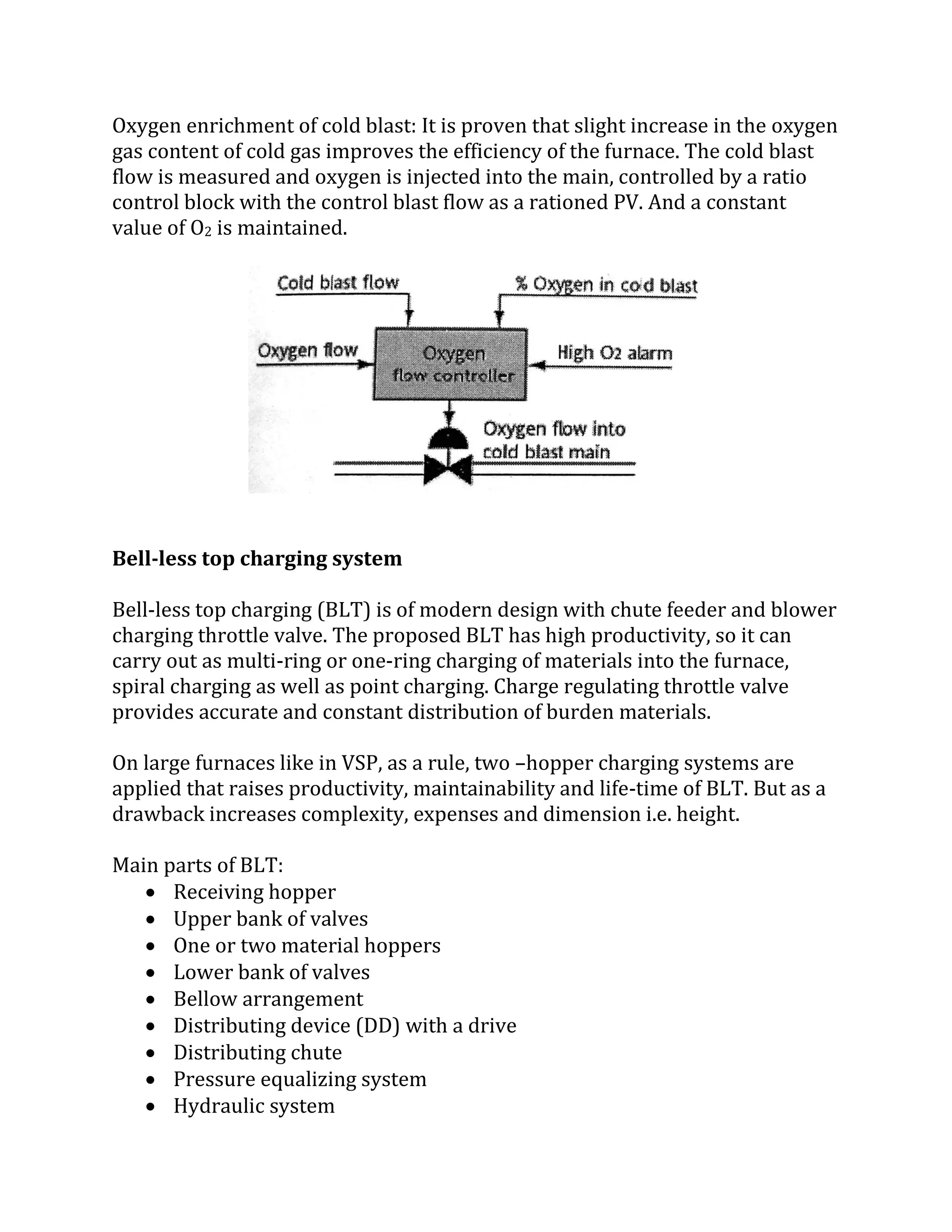 Oxygen enrichment of cold blast: It is proven that slight increase in the oxygen
gas content of cold gas improves the efficiency of the furnace. The cold blast
flow is measured and oxygen is injected into the main, controlled by a ratio
control block with the control blast flow as a rationed PV. And a constant
value of O2 is maintained.
Bell-less top charging system
Bell-less top charging (BLT) is of modern design with chute feeder and blower
charging throttle valve. The proposed BLT has high productivity, so it can
carry out as multi-ring or one-ring charging of materials into the furnace,
spiral charging as well as point charging. Charge regulating throttle valve
provides accurate and constant distribution of burden materials.
On large furnaces like in VSP, as a rule, two –hopper charging systems are
applied that raises productivity, maintainability and life-time of BLT. But as a
drawback increases complexity, expenses and dimension i.e. height.
Main parts of BLT:
 Receiving hopper
 Upper bank of valves
 One or two material hoppers
 Lower bank of valves
 Bellow arrangement
 Distributing device (DD) with a drive
 Distributing chute
 Pressure equalizing system
 Hydraulic system
 