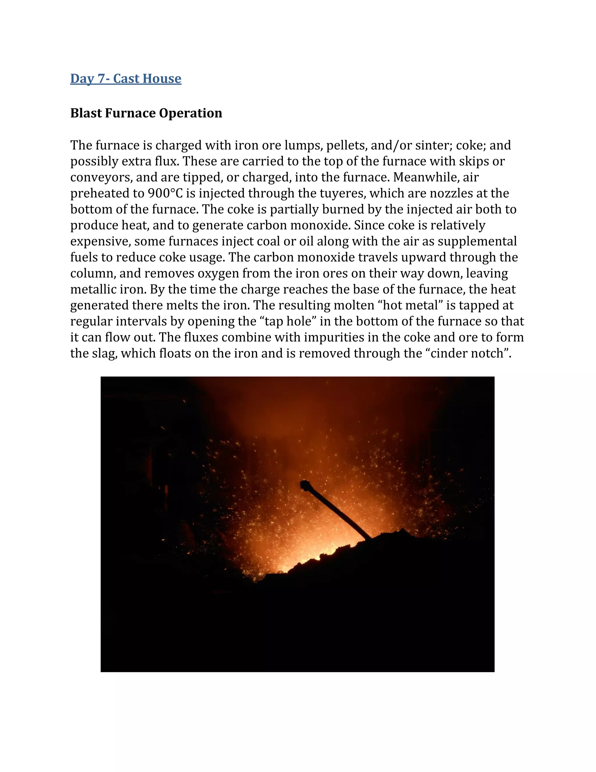 Day 7- Cast House
Blast Furnace Operation
The furnace is charged with iron ore lumps, pellets, and/or sinter; coke; and
possibly extra flux. These are carried to the top of the furnace with skips or
conveyors, and are tipped, or charged, into the furnace. Meanwhile, air
preheated to 900°C is injected through the tuyeres, which are nozzles at the
bottom of the furnace. The coke is partially burned by the injected air both to
produce heat, and to generate carbon monoxide. Since coke is relatively
expensive, some furnaces inject coal or oil along with the air as supplemental
fuels to reduce coke usage. The carbon monoxide travels upward through the
column, and removes oxygen from the iron ores on their way down, leaving
metallic iron. By the time the charge reaches the base of the furnace, the heat
generated there melts the iron. The resulting molten “hot metal” is tapped at
regular intervals by opening the “tap hole” in the bottom of the furnace so that
it can flow out. The fluxes combine with impurities in the coke and ore to form
the slag, which floats on the iron and is removed through the “cinder notch”.
 