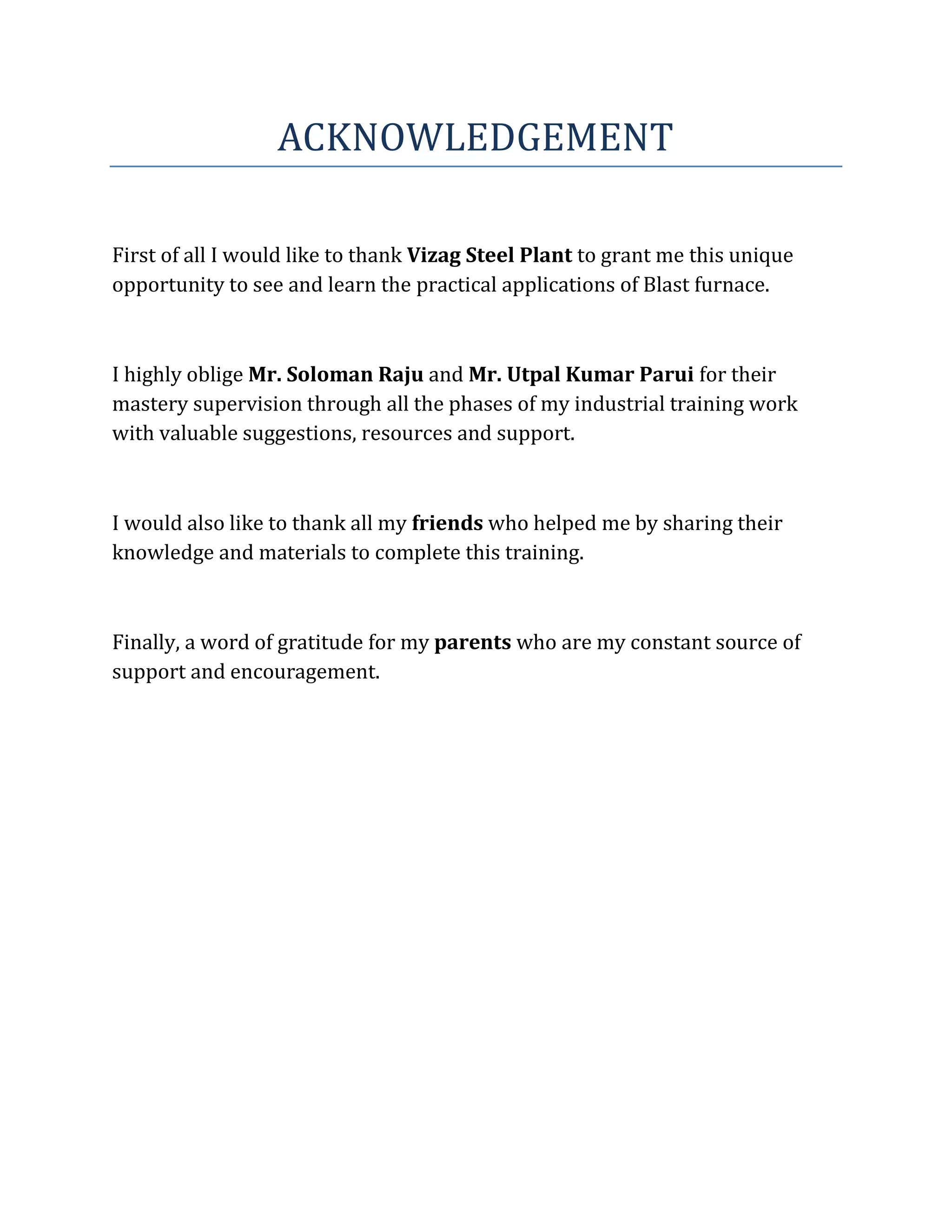 ACKNOWLEDGEMENT
First of all I would like to thank Vizag Steel Plant to grant me this unique
opportunity to see and learn the practical applications of Blast furnace.
I highly oblige Mr. Soloman Raju and Mr. Utpal Kumar Parui for their
mastery supervision through all the phases of my industrial training work
with valuable suggestions, resources and support.
I would also like to thank all my friends who helped me by sharing their
knowledge and materials to complete this training.
Finally, a word of gratitude for my parents who are my constant source of
support and encouragement.
 