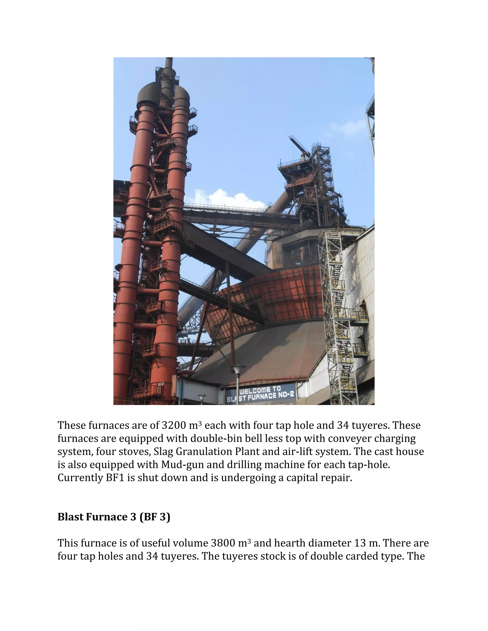 These furnaces are of 3200 m3 each with four tap hole and 34 tuyeres. These
furnaces are equipped with double-bin bell less top with conveyer charging
system, four stoves, Slag Granulation Plant and air-lift system. The cast house
is also equipped with Mud-gun and drilling machine for each tap-hole.
Currently BF1 is shut down and is undergoing a capital repair.
Blast Furnace 3 (BF 3)
This furnace is of useful volume 3800 m3 and hearth diameter 13 m. There are
four tap holes and 34 tuyeres. The tuyeres stock is of double carded type. The
 