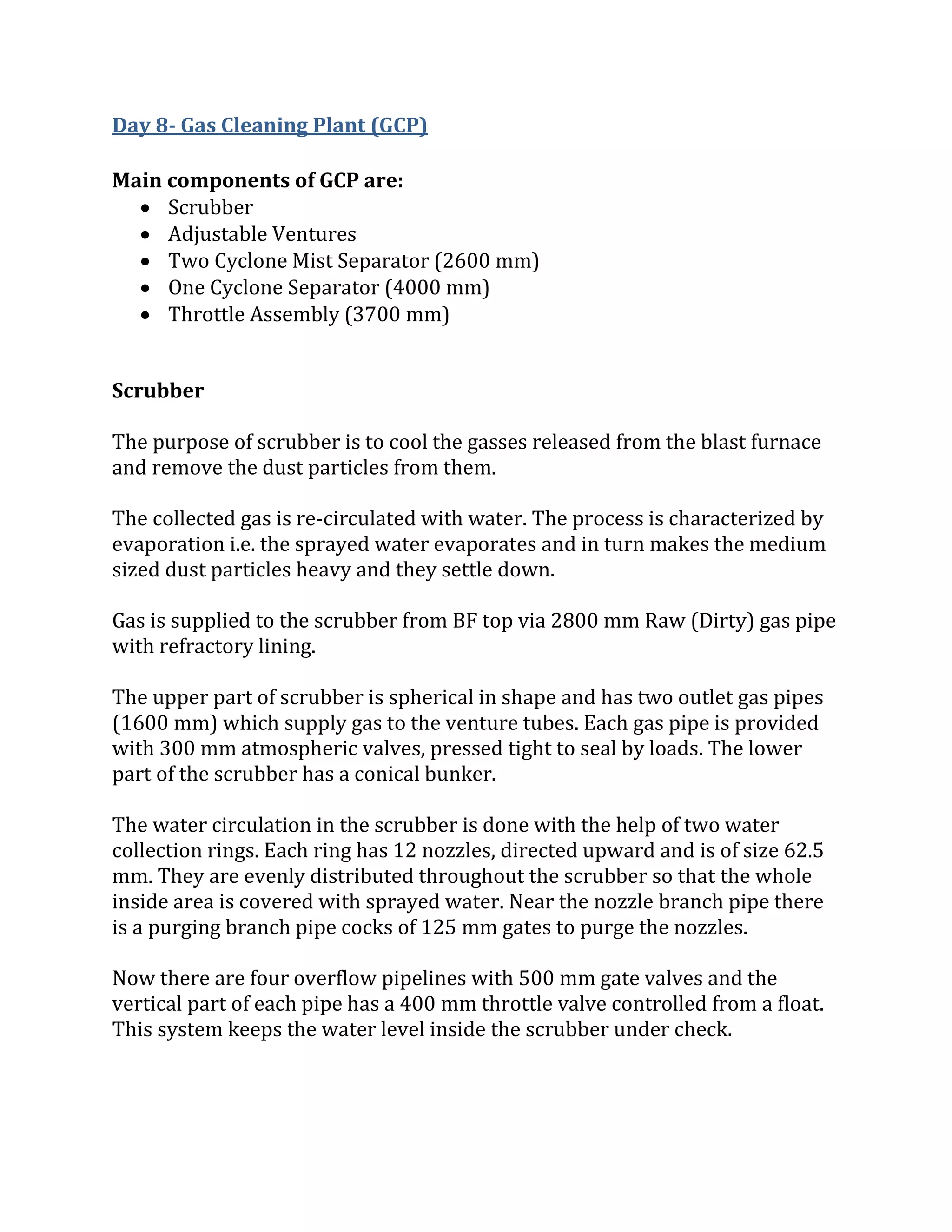 Day 8- Gas Cleaning Plant (GCP)
Main components of GCP are:
 Scrubber
 Adjustable Ventures
 Two Cyclone Mist Separator (2600 mm)
 One Cyclone Separator (4000 mm)
 Throttle Assembly (3700 mm)
Scrubber
The purpose of scrubber is to cool the gasses released from the blast furnace
and remove the dust particles from them.
The collected gas is re-circulated with water. The process is characterized by
evaporation i.e. the sprayed water evaporates and in turn makes the medium
sized dust particles heavy and they settle down.
Gas is supplied to the scrubber from BF top via 2800 mm Raw (Dirty) gas pipe
with refractory lining.
The upper part of scrubber is spherical in shape and has two outlet gas pipes
(1600 mm) which supply gas to the venture tubes. Each gas pipe is provided
with 300 mm atmospheric valves, pressed tight to seal by loads. The lower
part of the scrubber has a conical bunker.
The water circulation in the scrubber is done with the help of two water
collection rings. Each ring has 12 nozzles, directed upward and is of size 62.5
mm. They are evenly distributed throughout the scrubber so that the whole
inside area is covered with sprayed water. Near the nozzle branch pipe there
is a purging branch pipe cocks of 125 mm gates to purge the nozzles.
Now there are four overflow pipelines with 500 mm gate valves and the
vertical part of each pipe has a 400 mm throttle valve controlled from a float.
This system keeps the water level inside the scrubber under check.
 