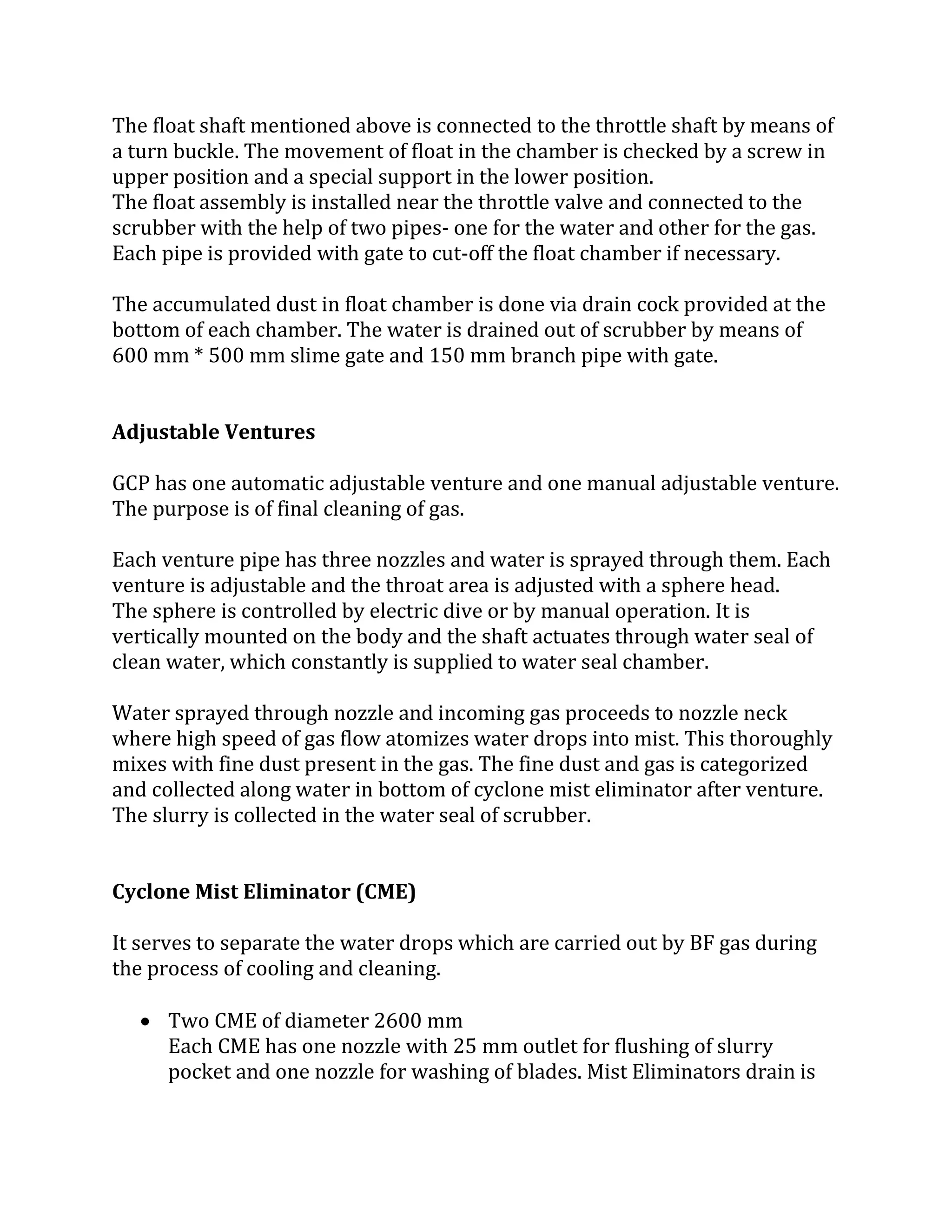 The float shaft mentioned above is connected to the throttle shaft by means of
a turn buckle. The movement of float in the chamber is checked by a screw in
upper position and a special support in the lower position.
The float assembly is installed near the throttle valve and connected to the
scrubber with the help of two pipes- one for the water and other for the gas.
Each pipe is provided with gate to cut-off the float chamber if necessary.
The accumulated dust in float chamber is done via drain cock provided at the
bottom of each chamber. The water is drained out of scrubber by means of
600 mm * 500 mm slime gate and 150 mm branch pipe with gate.
Adjustable Ventures
GCP has one automatic adjustable venture and one manual adjustable venture.
The purpose is of final cleaning of gas.
Each venture pipe has three nozzles and water is sprayed through them. Each
venture is adjustable and the throat area is adjusted with a sphere head.
The sphere is controlled by electric dive or by manual operation. It is
vertically mounted on the body and the shaft actuates through water seal of
clean water, which constantly is supplied to water seal chamber.
Water sprayed through nozzle and incoming gas proceeds to nozzle neck
where high speed of gas flow atomizes water drops into mist. This thoroughly
mixes with fine dust present in the gas. The fine dust and gas is categorized
and collected along water in bottom of cyclone mist eliminator after venture.
The slurry is collected in the water seal of scrubber.
Cyclone Mist Eliminator (CME)
It serves to separate the water drops which are carried out by BF gas during
the process of cooling and cleaning.
 Two CME of diameter 2600 mm
Each CME has one nozzle with 25 mm outlet for flushing of slurry
pocket and one nozzle for washing of blades. Mist Eliminators drain is
 