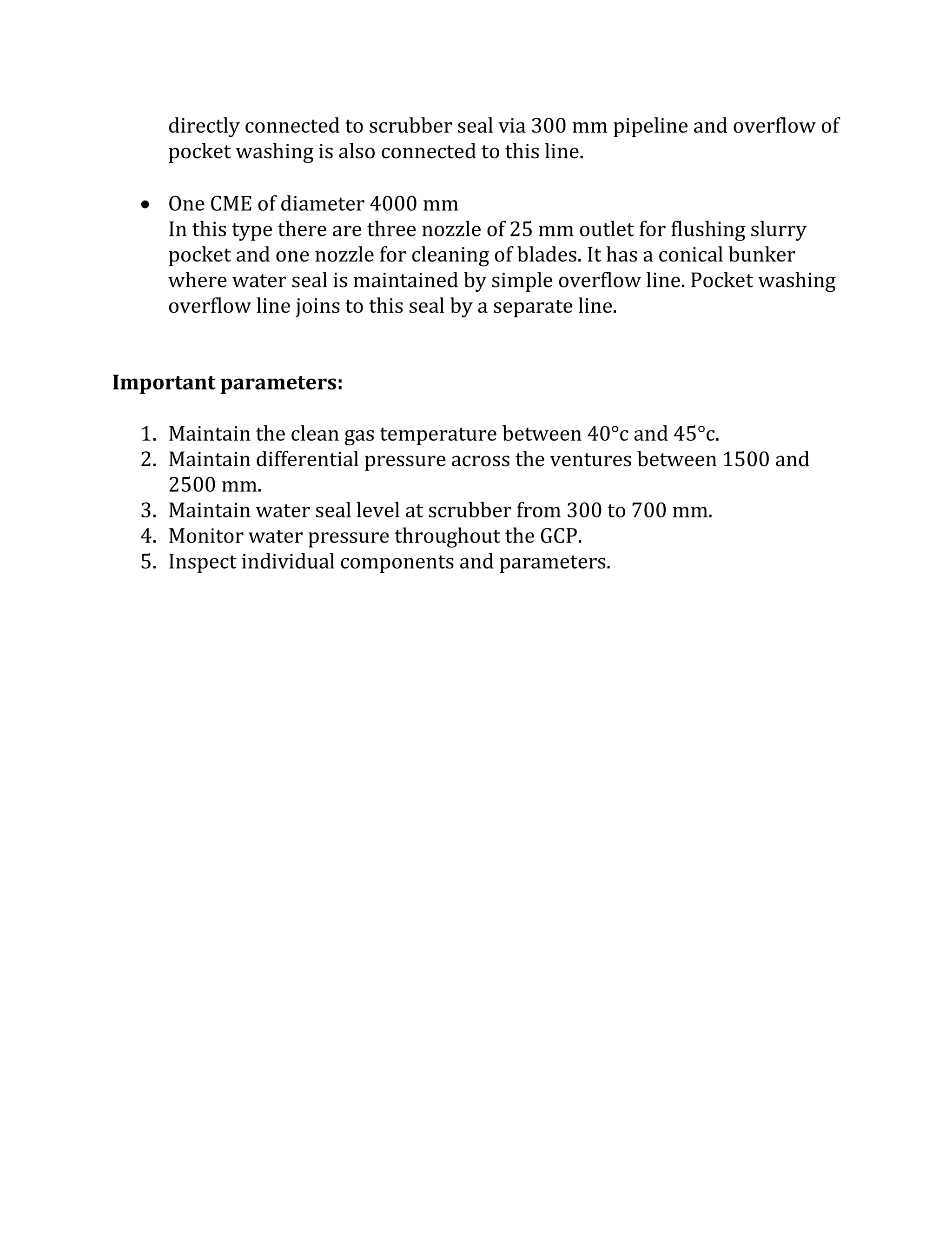 directly connected to scrubber seal via 300 mm pipeline and overflow of
pocket washing is also connected to this line.
 One CME of diameter 4000 mm
In this type there are three nozzle of 25 mm outlet for flushing slurry
pocket and one nozzle for cleaning of blades. It has a conical bunker
where water seal is maintained by simple overflow line. Pocket washing
overflow line joins to this seal by a separate line.
Important parameters:
1. Maintain the clean gas temperature between 40°c and 45°c.
2. Maintain differential pressure across the ventures between 1500 and
2500 mm.
3. Maintain water seal level at scrubber from 300 to 700 mm.
4. Monitor water pressure throughout the GCP.
5. Inspect individual components and parameters.
 