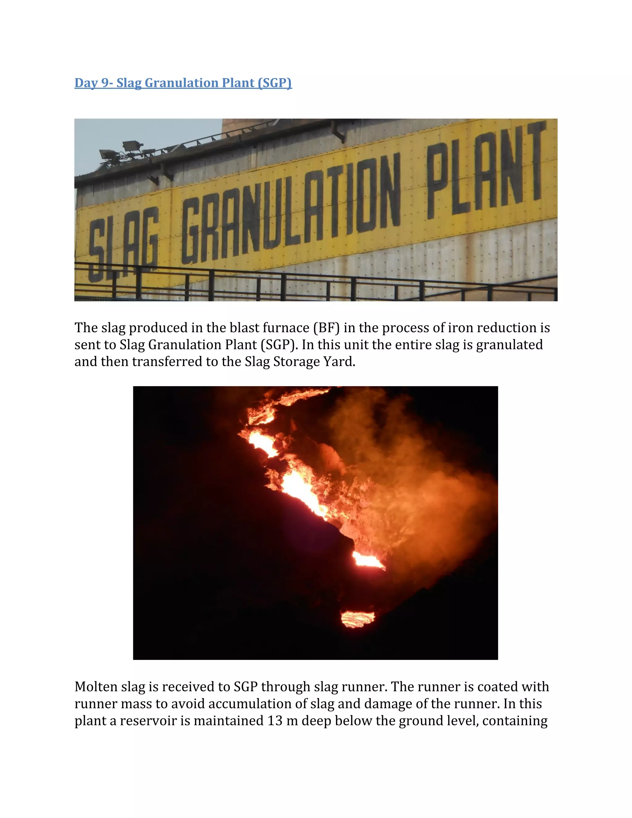 Day 9- Slag Granulation Plant (SGP)
The slag produced in the blast furnace (BF) in the process of iron reduction is
sent to Slag Granulation Plant (SGP). In this unit the entire slag is granulated
and then transferred to the Slag Storage Yard.
Molten slag is received to SGP through slag runner. The runner is coated with
runner mass to avoid accumulation of slag and damage of the runner. In this
plant a reservoir is maintained 13 m deep below the ground level, containing
 