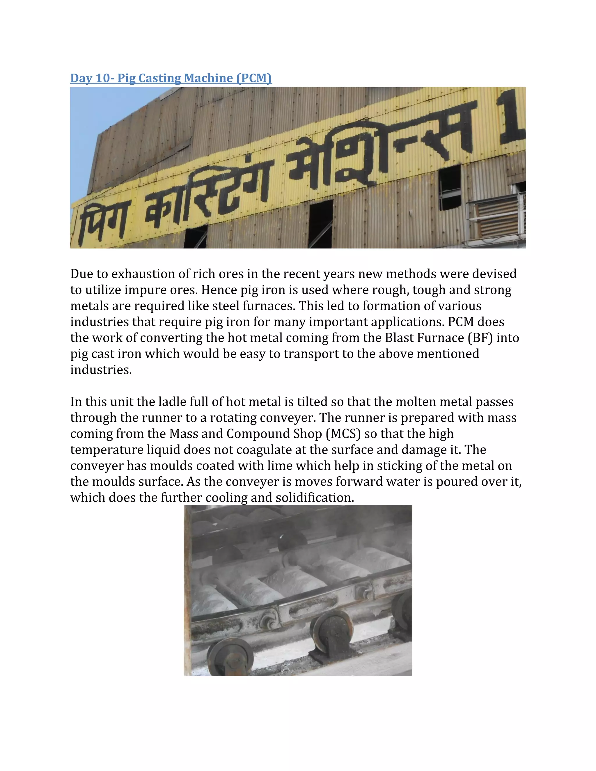 Day 10- Pig Casting Machine (PCM)
Due to exhaustion of rich ores in the recent years new methods were devised
to utilize impure ores. Hence pig iron is used where rough, tough and strong
metals are required like steel furnaces. This led to formation of various
industries that require pig iron for many important applications. PCM does
the work of converting the hot metal coming from the Blast Furnace (BF) into
pig cast iron which would be easy to transport to the above mentioned
industries.
In this unit the ladle full of hot metal is tilted so that the molten metal passes
through the runner to a rotating conveyer. The runner is prepared with mass
coming from the Mass and Compound Shop (MCS) so that the high
temperature liquid does not coagulate at the surface and damage it. The
conveyer has moulds coated with lime which help in sticking of the metal on
the moulds surface. As the conveyer is moves forward water is poured over it,
which does the further cooling and solidification.
 