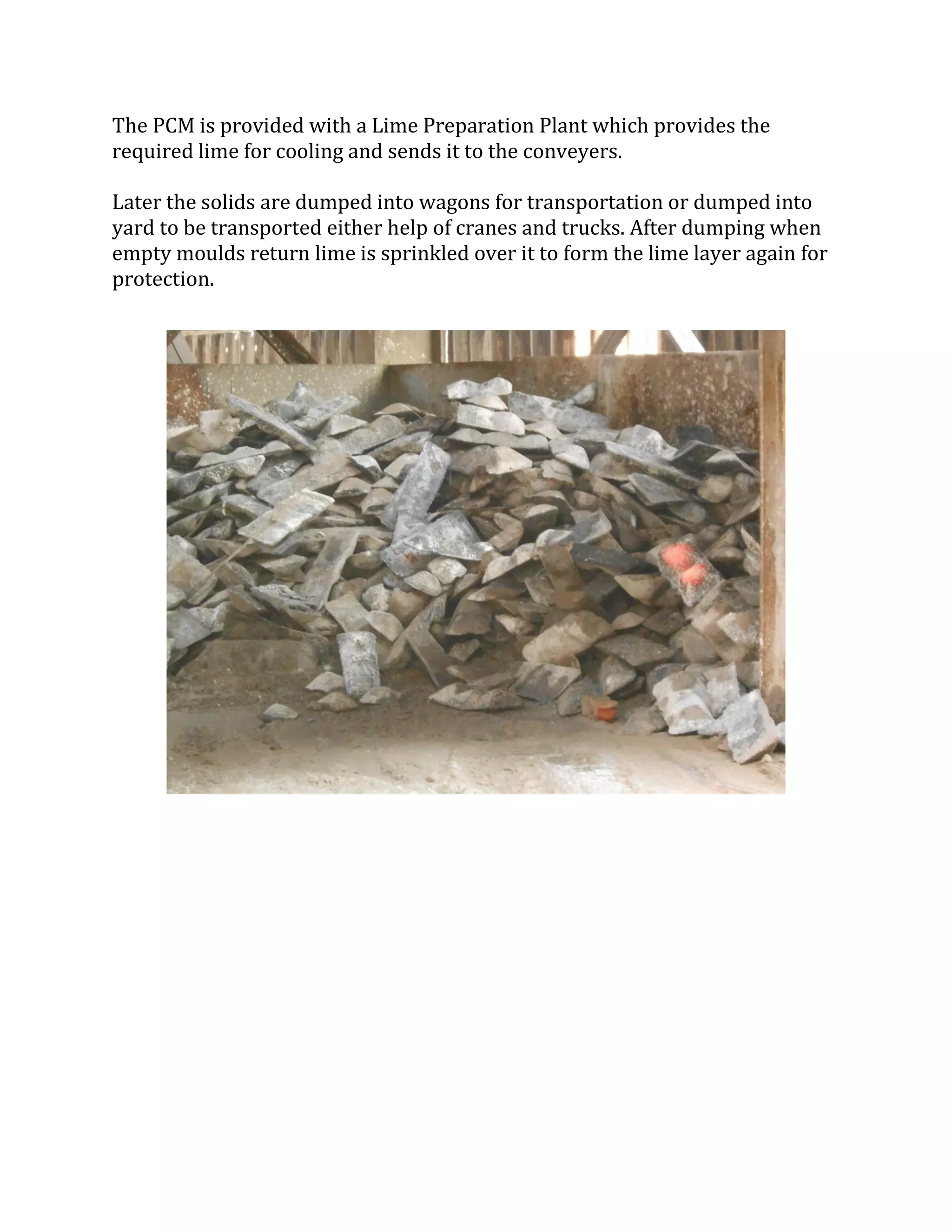 The PCM is provided with a Lime Preparation Plant which provides the
required lime for cooling and sends it to the conveyers.
Later the solids are dumped into wagons for transportation or dumped into
yard to be transported either help of cranes and trucks. After dumping when
empty moulds return lime is sprinkled over it to form the lime layer again for
protection.
 