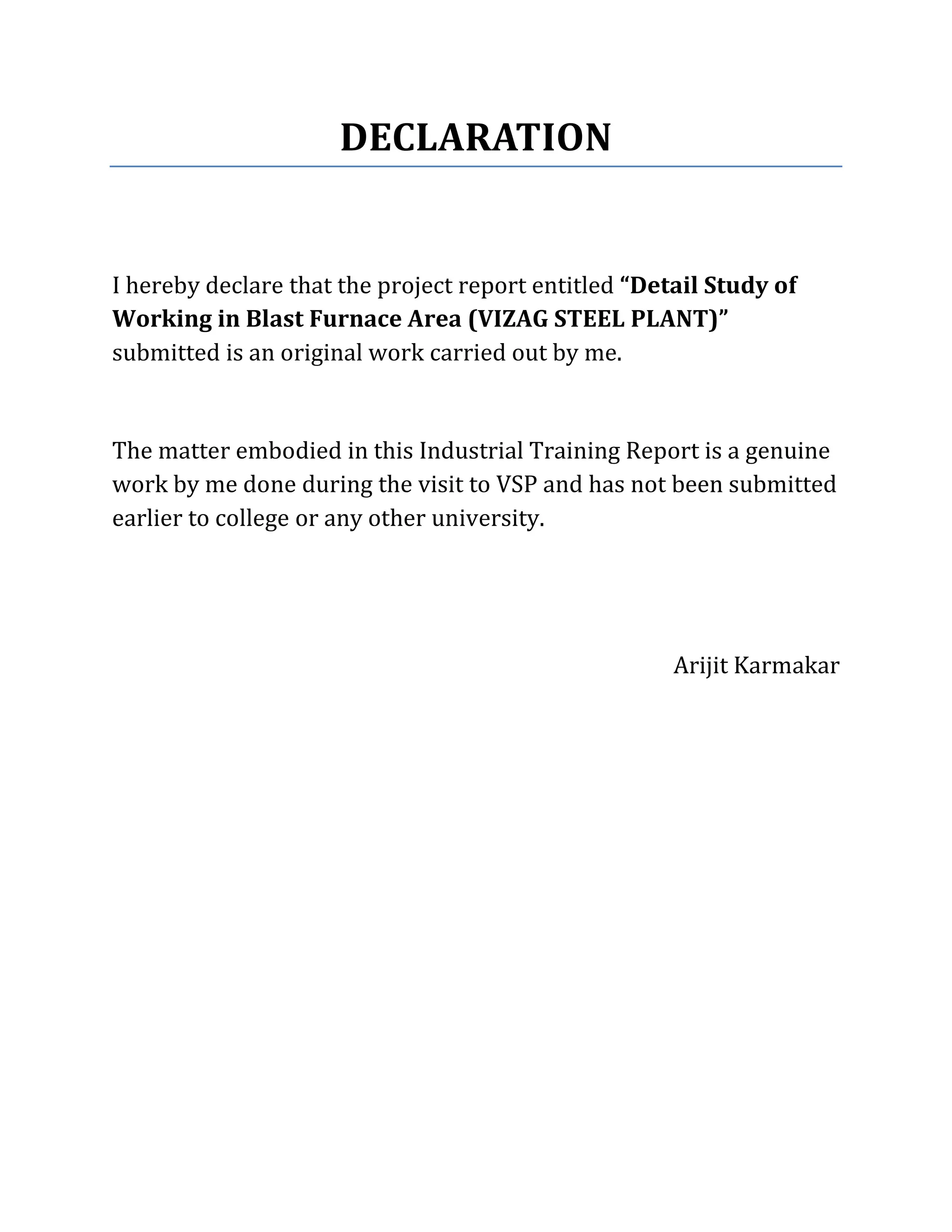 DECLARATION
I hereby declare that the project report entitled “Detail Study of
Working in Blast Furnace Area (VIZAG STEEL PLANT)”
submitted is an original work carried out by me.
The matter embodied in this Industrial Training Report is a genuine
work by me done during the visit to VSP and has not been submitted
earlier to college or any other university.
Arijit Karmakar
 