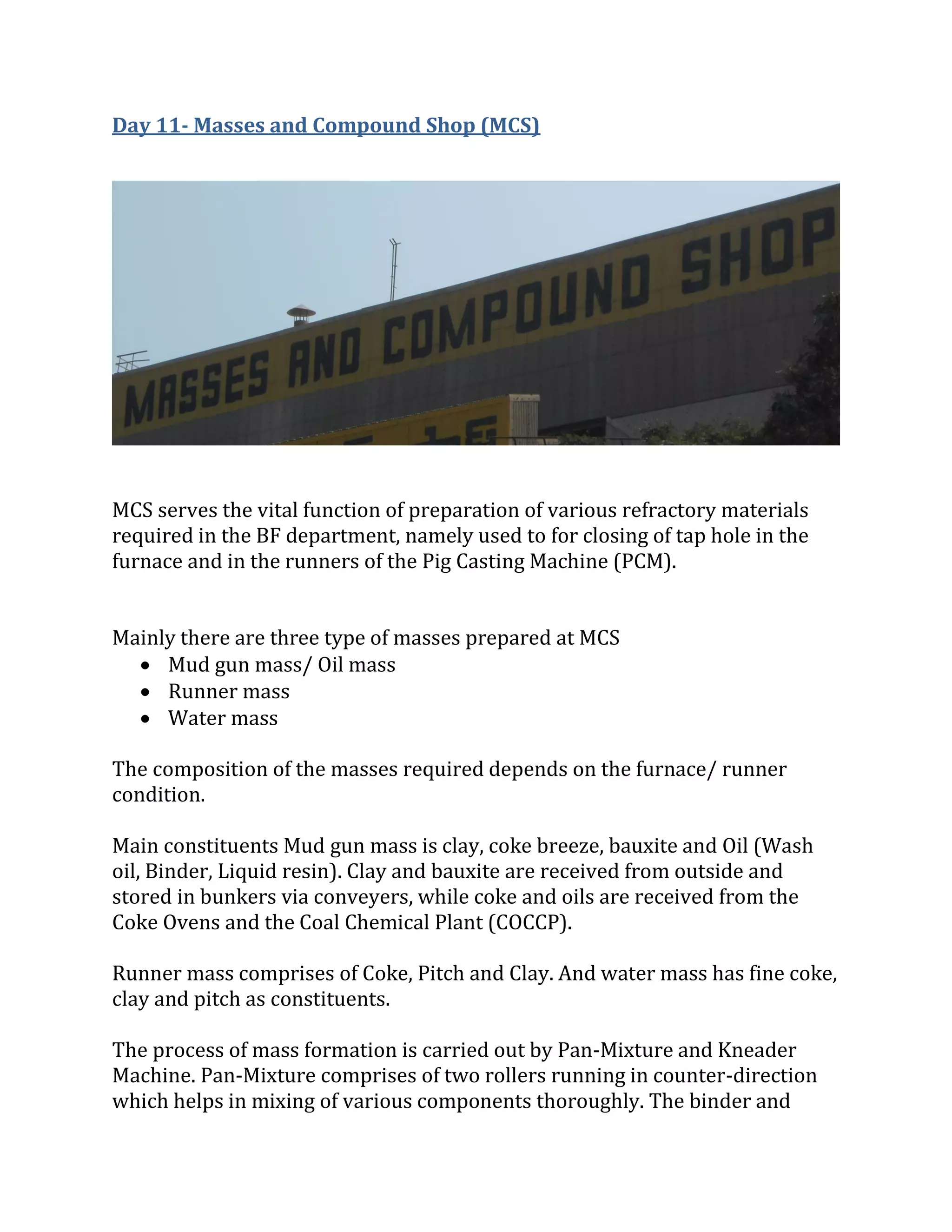 Day 11- Masses and Compound Shop (MCS)
MCS serves the vital function of preparation of various refractory materials
required in the BF department, namely used to for closing of tap hole in the
furnace and in the runners of the Pig Casting Machine (PCM).
Mainly there are three type of masses prepared at MCS
 Mud gun mass/ Oil mass
 Runner mass
 Water mass
The composition of the masses required depends on the furnace/ runner
condition.
Main constituents Mud gun mass is clay, coke breeze, bauxite and Oil (Wash
oil, Binder, Liquid resin). Clay and bauxite are received from outside and
stored in bunkers via conveyers, while coke and oils are received from the
Coke Ovens and the Coal Chemical Plant (COCCP).
Runner mass comprises of Coke, Pitch and Clay. And water mass has fine coke,
clay and pitch as constituents.
The process of mass formation is carried out by Pan-Mixture and Kneader
Machine. Pan-Mixture comprises of two rollers running in counter-direction
which helps in mixing of various components thoroughly. The binder and
 