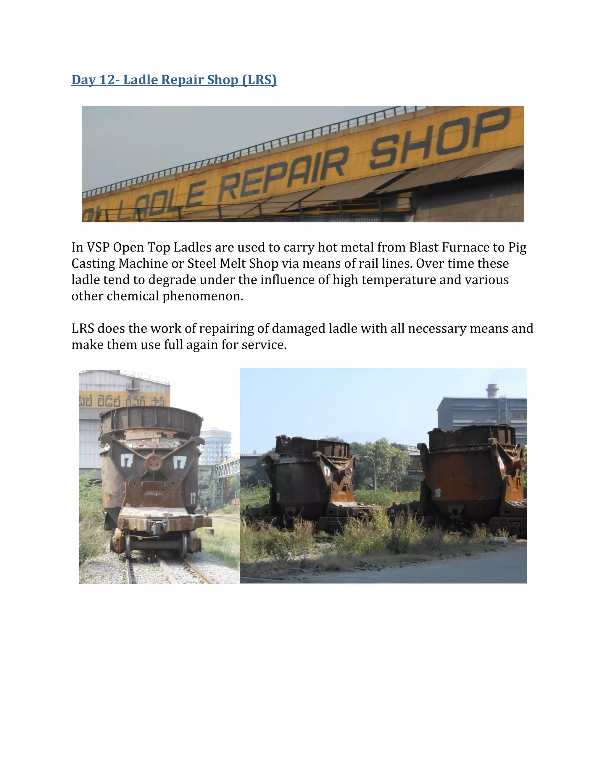 Day 12- Ladle Repair Shop (LRS)
In VSP Open Top Ladles are used to carry hot metal from Blast Furnace to Pig
Casting Machine or Steel Melt Shop via means of rail lines. Over time these
ladle tend to degrade under the influence of high temperature and various
other chemical phenomenon.
LRS does the work of repairing of damaged ladle with all necessary means and
make them use full again for service.
 