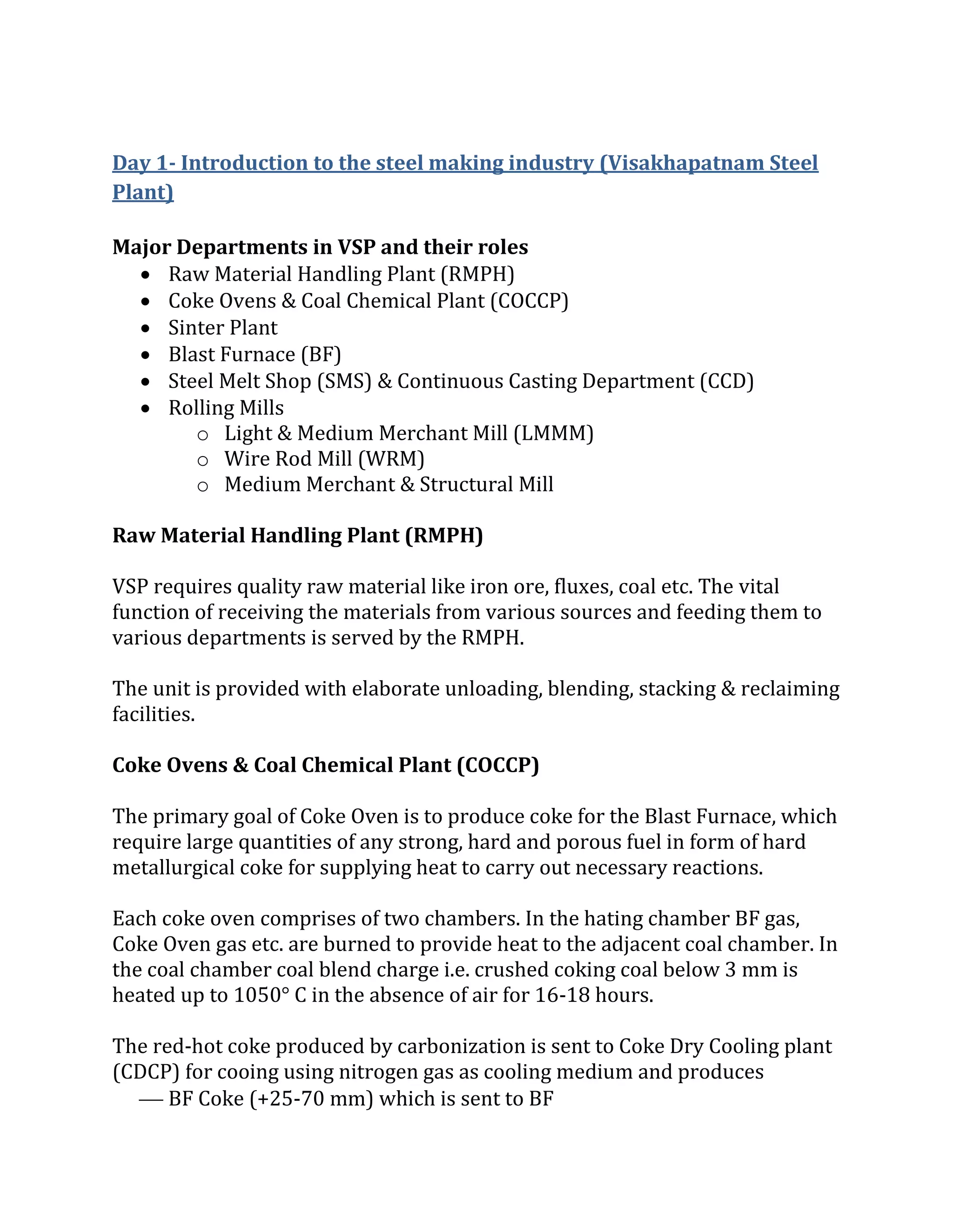 Day 1- Introduction to the steel making industry (Visakhapatnam Steel
Plant)
Major Departments in VSP and their roles
 Raw Material Handling Plant (RMPH)
 Coke Ovens & Coal Chemical Plant (COCCP)
 Sinter Plant
 Blast Furnace (BF)
 Steel Melt Shop (SMS) & Continuous Casting Department (CCD)
 Rolling Mills
o Light & Medium Merchant Mill (LMMM)
o Wire Rod Mill (WRM)
o Medium Merchant & Structural Mill
Raw Material Handling Plant (RMPH)
VSP requires quality raw material like iron ore, fluxes, coal etc. The vital
function of receiving the materials from various sources and feeding them to
various departments is served by the RMPH.
The unit is provided with elaborate unloading, blending, stacking & reclaiming
facilities.
Coke Ovens & Coal Chemical Plant (COCCP)
The primary goal of Coke Oven is to produce coke for the Blast Furnace, which
require large quantities of any strong, hard and porous fuel in form of hard
metallurgical coke for supplying heat to carry out necessary reactions.
Each coke oven comprises of two chambers. In the hating chamber BF gas,
Coke Oven gas etc. are burned to provide heat to the adjacent coal chamber. In
the coal chamber coal blend charge i.e. crushed coking coal below 3 mm is
heated up to 1050° C in the absence of air for 16-18 hours.
The red-hot coke produced by carbonization is sent to Coke Dry Cooling plant
(CDCP) for cooing using nitrogen gas as cooling medium and produces
 BF Coke (+25-70 mm) which is sent to BF
 