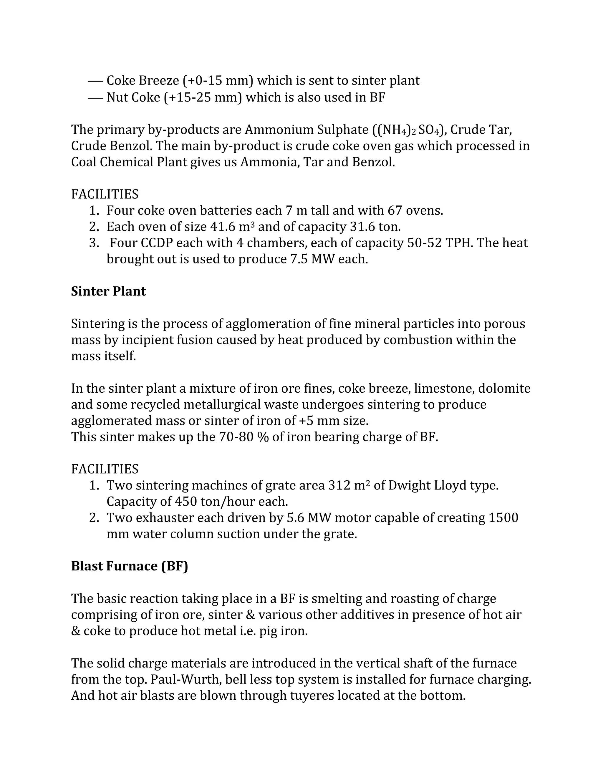 Coke Breeze (+0-15 mm) which is sent to sinter plant
 Nut Coke (+15-25 mm) which is also used in BF
The primary by-products are Ammonium Sulphate ((NH4)2 SO4), Crude Tar,
Crude Benzol. The main by-product is crude coke oven gas which processed in
Coal Chemical Plant gives us Ammonia, Tar and Benzol.
FACILITIES
1. Four coke oven batteries each 7 m tall and with 67 ovens.
2. Each oven of size 41.6 m3 and of capacity 31.6 ton.
3. Four CCDP each with 4 chambers, each of capacity 50-52 TPH. The heat
brought out is used to produce 7.5 MW each.
Sinter Plant
Sintering is the process of agglomeration of fine mineral particles into porous
mass by incipient fusion caused by heat produced by combustion within the
mass itself.
In the sinter plant a mixture of iron ore fines, coke breeze, limestone, dolomite
and some recycled metallurgical waste undergoes sintering to produce
agglomerated mass or sinter of iron of +5 mm size.
This sinter makes up the 70-80 % of iron bearing charge of BF.
FACILITIES
1. Two sintering machines of grate area 312 m2 of Dwight Lloyd type.
Capacity of 450 ton/hour each.
2. Two exhauster each driven by 5.6 MW motor capable of creating 1500
mm water column suction under the grate.
Blast Furnace (BF)
The basic reaction taking place in a BF is smelting and roasting of charge
comprising of iron ore, sinter & various other additives in presence of hot air
& coke to produce hot metal i.e. pig iron.
The solid charge materials are introduced in the vertical shaft of the furnace
from the top. Paul-Wurth, bell less top system is installed for furnace charging.
And hot air blasts are blown through tuyeres located at the bottom.
 