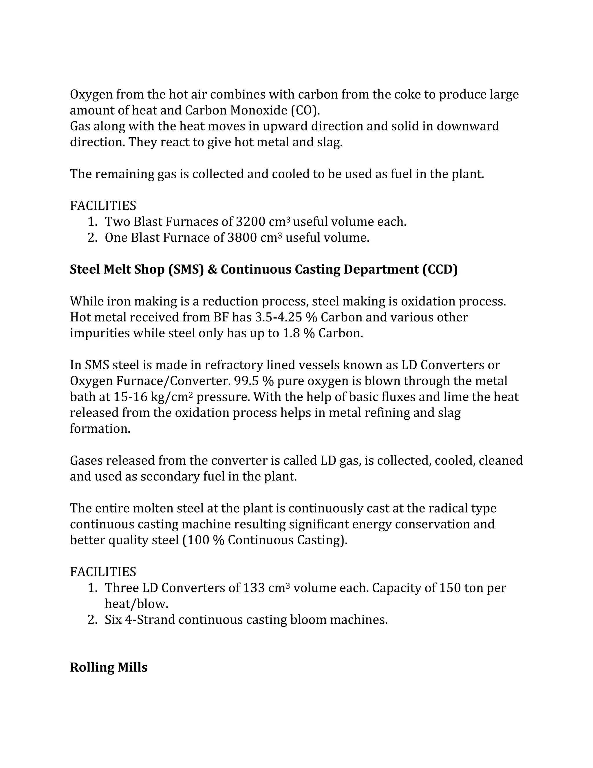 Oxygen from the hot air combines with carbon from the coke to produce large
amount of heat and Carbon Monoxide (CO).
Gas along with the heat moves in upward direction and solid in downward
direction. They react to give hot metal and slag.
The remaining gas is collected and cooled to be used as fuel in the plant.
FACILITIES
1. Two Blast Furnaces of 3200 cm3 useful volume each.
2. One Blast Furnace of 3800 cm3 useful volume.
Steel Melt Shop (SMS) & Continuous Casting Department (CCD)
While iron making is a reduction process, steel making is oxidation process.
Hot metal received from BF has 3.5-4.25 % Carbon and various other
impurities while steel only has up to 1.8 % Carbon.
In SMS steel is made in refractory lined vessels known as LD Converters or
Oxygen Furnace/Converter. 99.5 % pure oxygen is blown through the metal
bath at 15-16 kg/cm2 pressure. With the help of basic fluxes and lime the heat
released from the oxidation process helps in metal refining and slag
formation.
Gases released from the converter is called LD gas, is collected, cooled, cleaned
and used as secondary fuel in the plant.
The entire molten steel at the plant is continuously cast at the radical type
continuous casting machine resulting significant energy conservation and
better quality steel (100 % Continuous Casting).
FACILITIES
1. Three LD Converters of 133 cm3 volume each. Capacity of 150 ton per
heat/blow.
2. Six 4-Strand continuous casting bloom machines.
Rolling Mills
 
