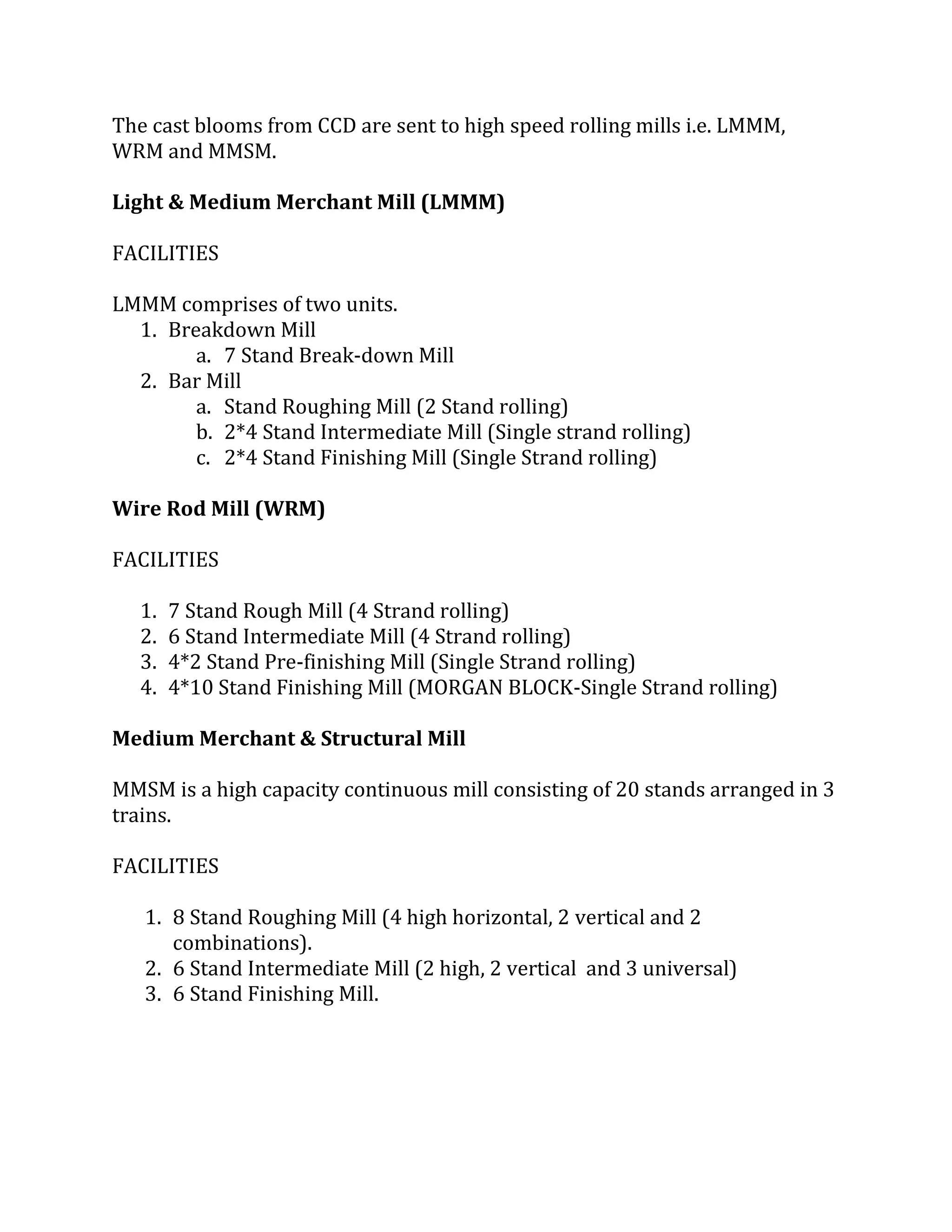 The cast blooms from CCD are sent to high speed rolling mills i.e. LMMM,
WRM and MMSM.
Light & Medium Merchant Mill (LMMM)
FACILITIES
LMMM comprises of two units.
1. Breakdown Mill
a. 7 Stand Break-down Mill
2. Bar Mill
a. Stand Roughing Mill (2 Stand rolling)
b. 2*4 Stand Intermediate Mill (Single strand rolling)
c. 2*4 Stand Finishing Mill (Single Strand rolling)
Wire Rod Mill (WRM)
FACILITIES
1. 7 Stand Rough Mill (4 Strand rolling)
2. 6 Stand Intermediate Mill (4 Strand rolling)
3. 4*2 Stand Pre-finishing Mill (Single Strand rolling)
4. 4*10 Stand Finishing Mill (MORGAN BLOCK-Single Strand rolling)
Medium Merchant & Structural Mill
MMSM is a high capacity continuous mill consisting of 20 stands arranged in 3
trains.
FACILITIES
1. 8 Stand Roughing Mill (4 high horizontal, 2 vertical and 2
combinations).
2. 6 Stand Intermediate Mill (2 high, 2 vertical and 3 universal)
3. 6 Stand Finishing Mill.
 