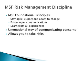  MSF Foundational Principles
◦ Stay agile, expect and adapt to change
◦ Foster open communications
◦ Learn from all experiences
 Unemotional way of communicating concerns
 Allows you to take risks
 