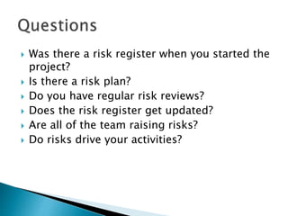  Was there a risk register when you started the
project?
 Is there a risk plan?
 Do you have regular risk reviews?
 Does the risk register get updated?
 Are all of the team raising risks?
 Do risks drive your activities?
 