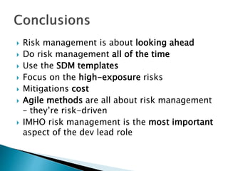  Risk management is about looking ahead
 Do risk management all of the time
 Use the SDM templates
 Focus on the high-exposure risks
 Mitigations cost
 Agile methods are all about risk management
– they’re risk-driven
 IMHO risk management is the most important
aspect of the dev lead role
 
