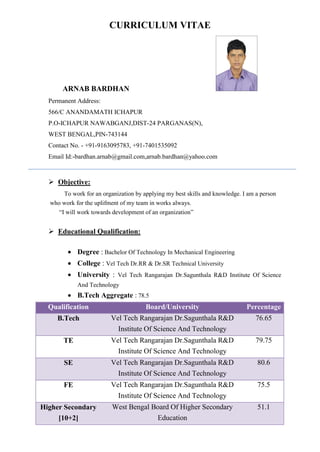 CURRICULUM VITAE
ARNAB BARDHAN
Permanent Address:
566/C ANANDAMATH ICHAPUR
P.O-ICHAPUR NAWABGANJ,DIST-24 PARGANAS(N),
WEST BENGAL,PIN-743144
Contact No. - +91-9163095783, +91-7401535092
Email Id:-bardhan.arnab@gmail.com,arnab.bardhan@yahoo.com
 Objective:
To work for an organization by applying my best skills and knowledge. I am a person
who work for the uplifment of my team in works always.
“I will work towards development of an organization”
 Educational Qualification:
 Degree : Bachelor Of Technology In Mechanical Engineering
 College : Vel Tech Dr.RR & Dr.SR Technical University
 University : Vel Tech Rangarajan Dr.Sagunthala R&D Institute Of Science
And Technology
 B.Tech Aggregate : 78.5
Qualification Board/University Percentage
B.Tech Vel Tech Rangarajan Dr.Sagunthala R&D
Institute Of Science And Technology
76.65
TE Vel Tech Rangarajan Dr.Sagunthala R&D
Institute Of Science And Technology
79.75
SE Vel Tech Rangarajan Dr.Sagunthala R&D
Institute Of Science And Technology
80.6
FE Vel Tech Rangarajan Dr.Sagunthala R&D
Institute Of Science And Technology
75.5
Higher Secondary
[10+2]
West Bengal Board Of Higher Secondary
Education
51.1
 