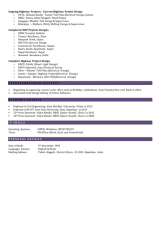 Ongoing Highway Projects: Current Highway Project Design
o CNTL- Chenani-Nashri Tunnel Toll Plaza Electrical Design, Jammu
o BREL- Barwa Adda Panagarh Road Project
o Gangapur Bhadoti Toll Design & Supervision
o Bharatpur – Mathura Utility Shifting Design & Supervision
Completed MEP Projects Designs
o HRBC Hospital, Kolkata
o Tanwar Residency, Siker
o Banipark Hotel, Jaipur
o NRI Villa Services Design
o Commercial Tax Bhavan, Raipur
o Rudra Akash Apartment, Jaipur
o Nepal Residence, Nepal
o Sherawat Residence, Delhi
Complete Highway Project Design
o RIICO, Giloth, (Street Light Design)
o RIICO Industrial Area Electrical Survey
o Siker – Bikaner Toll Plaza (Electrical Design)
o Gomti – Udaipur Highway Project(Electrical Design)
o Rajsamand - Bhilwara (NH-758)(Electrical Design)
E X T R A C U R R I C U L A R A C T I V I T Y
• Regulating & organizing events in the office such as Birthday celebrations, Holi/ Diwali/ New year Bash in office
• Associated with design editing of Online Softwares
A C A D E M I C D E T A I L S
• Diploma in Civil Engineering from Shridhar University, Pilani in 2013
• Diploma in RS-CIT from Kota University, Kota, Rajasthan in 2013
• 12th from Saraswati Vidya Mandir, RBSE (Ajmer Board), Churu in 2010
• 10th from Saraswati Vidya Mandir, RBSE (Ajmer Board), Churu in 2008
I T S K I L L S
Operating Systems: LINUX, Windows /XP/07/08/10
Tools: MS Office (Word, Excel and PowerPoint)
P E R S O N A L D E T A I L S
Date of Birth: 5th November 1993
Languages Known: English & Hindi
Mailing Address: Tehsil- Rajgarh, District-Churu -311305, Rajasthan, India
 