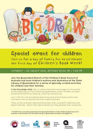Join the Queensland Branch of the Children’s Book Council of
Australia and local children’s authors and illustrators at the State
Library of Queensland for a series of specially curated activities
for children and their families.
In the Knowledge Walk, help us create characters and images for two stories
written especially for the occasion by Queensland writers. Children will learn
and practise sketching, drawing, colouring, and painting.
Join in the fun with storytelling sessions by local picture book authors and
illustrators who will discuss the story creation process.
There will be illustrators demonstrating their skills using both traditional and
digital methods. Watch them demonstrate how they develop their characters.
* The BIG draw is proudly presented by the Queensland Branch of the Children’s Book Council of
Australia, in partnership with the State Library of Queensland and Book Links (QLD) Inc.
Special event for children
Join us for a day of family fun to celebrate
the first day of Children’s Book Week!
SATURDAY - 20 AUGUST 2016, BETWEEN 10:00 AM – 1:00 PM
 