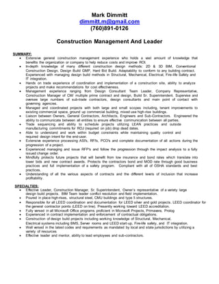 Mark Dimmitt
dimmitt.m@gmail.com
(760)891-0126
Construction Management And Leader
SUMMARY:
 Extensive general construction management experience who holds a vast amount of knowledge that
benefits the organization or company to help reduce costs and improve ROI.
 In-depth knowledge of many different construction design methods: 2D & 3D BIM, Conventional
Construction Design, Design Build GMP, Hard Bid Build. Adaptability to conform to any building contract.
Experienced with managing design build methods in Structural, Mechanical, Electrical, Fire-life Safety and
IT integration.
 Hands on trade experience of coordination and implementation of a construction site, ability to analyze
projects and make recommendations for cost effectiveness.
 Management experience ranging from Design Consultant Team Leader, Company Representative,
Construction Manager of CM/ multiple prime contract and design, Build Sr. Superintendent. Supervise and
oversee large numbers of sub-trade contractors, design consultants and main point of contact with
governing agencies.
 Managed and coordinated projects with both large and small scopes including, tenant improvements to
existing commercial space, ground up commercial building, mixed use high-rise buildings.
 Liaison between Owners, General Contractors, Architects, Engineers and Sub-Contractors. Engineered the
ability to communicate between all entities to ensure effective communication between all parties.
 Trade sequencing and ability to schedule projects utilizing LEAN practices and outside
manufacturing commitments for ROJ (required on job) drop dead dates.
 Able to understand and work within budget constraints while maintaining quality control and
required design intent for the end-user.
 Extensive experience processing ASI's, RFI's, PCO's and complete documentation of all actions during the
progression of a project.
 Experienced managing and issue RFP's and follow the progression through the impact analysis to a fully
issued change order.
 Mindfully protects future projects that will benefit from low insurance and bond rates which translate into
lower bids and new contract awards. Protects the contractors bond and MOD rate through good business
practices and full implementation of a safety program. Compliant with all of OSHA standards and best
practices.
 Understanding of all the various aspects of contracts and the different levels of inclusion that increase
profitability.
SPECIALTIES:
 Effective Leader, Construction Manager, Sr. Superintendent, Owner’s representative of a variety large
design build projects. BIM Team leader conflict resolution and field implementation.
 Poured in place high-rises, structural steel, CMU buildings and type 5 structures.
 Responsible for all LEED coordination and documentation for LEED silver and gold projects. LEED coordinator for
the general contractor points (LEED on line). Presently working toward LEED accreditation.
 Fully versed in all Microsoft Office programs proficient in Microsoft Projects, Primavera, Prolog
 Experienced in contract implementation and enforcement of contractual obligations.
 Construction of design build projects including working knowledge of Structural, Mechanical,
Electrical systems including BMS, Server rooms and LEED start-up, Fire-life safety, and IT integration.
 Well versed in the latest codes and requirements as mandated by local and state jurisdictions by utilizing a
variety of resources
 Effective leader and mentor, ability to lead employees and sub-contractors.
 