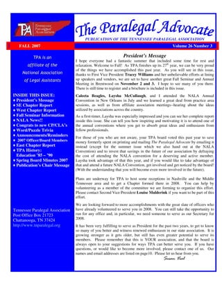 INSIDE THIS ISSUE:
President’s Message
SE Chapter Report
West Chapter Report
Fall Seminar Information
NALA News!!
Congrats to new CP/CLA’s
Word/Puzzle Trivia
Announcements/Reminders
2007 Officer/Board Members
East Chapter Report
TPA History:
Education ’85 – ’90
Spring Board Minutes 2007
Publication’s Chair Message
Tennessee Paralegal Association
Post Office Box 21723
Chattanooga, TN 37424
http://www.tnparalegal.org
PUBLICATION OF THE TENNESSEE PARALEGAL ASSOCIATION
President’s Message
I hope everyone had a fantastic summer that included some time for rest and
relaxation. Welcome to Fall! As TPA finishes up its 27th
year, we can be very proud
of the things we have accomplished this past year. As you will see in this issue,
thanks to First Vice President Tracey Williams and her unbelievable efforts at lining
up speakers and vendors, we are set to have another great Fall Seminar and Annual
Meeting in Brentwood on November 2 and 3. I hope to see many of you there.
There is still time to register and a brochure is included in this issue.
Caleeta Beagles, Laysha McCullaugh, and I attended the NALA Annual
Convention in New Orleans in July and we learned a great deal from practice area
sessions, as well as from affiliate association meetings--hearing about the ideas
utilized by associations across the country.
As a first-timer, Laysha was especially impressed and you can see her complete report
inside this issue. She can tell you how inspiring and motivating it is to attend one of
the annual conventions where you get to absorb great ideas and enthusiasm from
fellow professionals.
For those of you who are not aware, your TPA board voted this past year to save
money formerly spent on printing and mailing The Paralegal Advocate by emailing it
instead (except for the summer issue which we also hand out at the NALA
Convention) and to invest that savings in the future of our association by defraying
the cost of attending the NALA convention for a deserving and active member.
Laysha took advantage of that this year, and if you would like to take advantage of
that and attend a future NALA Convention, get involved and get noticed by the board!
(With the understanding that you will become even more involved in the future).
Plans are underway for TPA to host some receptions in Nashville and the Middle
Tennessee area and to get a Chapter formed there in 2008. You can help by
volunteering as a member of the committee we are forming to organize this effort.
Please contact Second Vice President Louise Mulderink if you want to be part of this
effort.
We are looking forward to more accomplishments with the great slate of officers who
have already volunteered to serve you in 2008. You can still take the opportunity to
run for any office and, in particular, we need someone to serve as our Secretary for
2008.
It has been very fulfilling to serve as President for the past two years, to get to know
so many of you better and witness renewed enthusiasm in our state association. It is
growing stronger as it gets older, but still has even greater potential to serve its
members. Please remember that this is YOUR association, and that the board is
always open to your suggestions for ways TPA can better serve you. If you have
questions, or would like to become more involved, please contact one of us. Our
names and email addresses are listed on page10. Please let us hear from you.
FALL 2007 Volume 26 Number 3
 