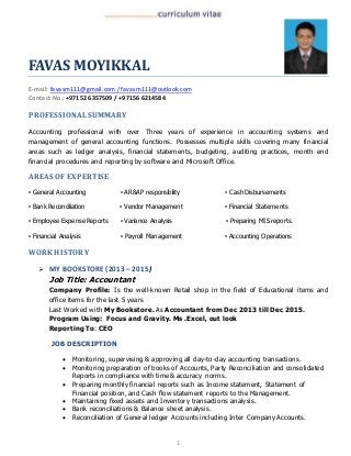 1
FAVAS MOYIKKAL
E-mail: favasm111@gmail.com / favasm111@outlook.com
Contact No.: +97152 6357509 / +97156 6214584
PROFESSIONALSUMMARY
Accounting professional with over Three years of experience in accounting systems and
management of general accounting functions. Possesses multiple skills covering many financial
areas such as ledger analysis, financial statements, budgeting, auditing practices, month end
financial procedures and reporting by software and Microsoft Office.
AREAS OF EXPERTISE
▪ General Accounting ▪ AR&AP responsibility ▪ Cash Disbursements
▪ Bank Reconciliation ▪ Vendor Management ▪ Financial Statements
▪ Employee Expense Reports ▪ Variance Analysis ▪ Preparing MIS reports.
▪ Financial Analysis ▪ Payroll Management ▪ Accounting Operations
WORK HISTORY
 MY BOOKSTORE(2013 –2015)
Job Title: Accountant
Company Profile: Is the well-known Retail shop in the field of Educational items and
office items for the last 5 years
Last Worked with My Bookstore. As Accountant from Dec 2013 till Dec 2015.
Program Using: Focus and Gravity. Ms .Excel, out look
Reporting To: CEO
JOB DESCRIPTION
 Monitoring, supervising & approving all day-to-day accounting transactions.
 Monitoring preparation of books of Accounts, Party Reconciliation and consolidated
Reports in compliance with time& accuracy norms.
 Preparing monthly financial reports such as Income statement, Statement of
Financial position, and Cash flow statement reports to the Management.
 Maintaining fixed assets and Inventory transactions analysis.
 Bank reconciliations & Balance sheet analysis.
 Reconciliation of General ledger Accounts including Inter Company Accounts.
 