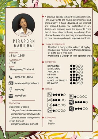 P i r a p o r n
M a r i c h a i
: 5 Jan 1995
BRITHDAY
: Thai
BORN
: Bangkok//Thailand
NATIONALITY
: oeyoey'
: oeyalien
: 089-892-1884
: oeyoeypr@gmail.com
: Bachelor Degree
College of Communication Innovation,
Srinakharinwirot University
Cyber Business Management
: High School
Benjamarachalai School
EDUCATION
LANGUAGE
Thai
English
SKILLS
EXPERTISE
BRANDING
STRATEGIC
ANALYSIS
DESIGN
CREATIVE
MAKE UP EFFECT
DRAWING
WORK EXPERIENCES
: Creative / Copywriter intern at Ogilvy
: Production / Editor and Motion Graphic
at Sista café wed site
: Marketing & Design at Midi apparel shop
A creative agency is how I would call myself.
I am always into art, music, advertisment and
photography. I have developed an interest
and enjoyed began my exploration in art,
design, and drawing since the age of 8. From
then, I never stop venturing into design. Ever
till now, I never stop learning and questioning
on how can design help to improve our lives.
 