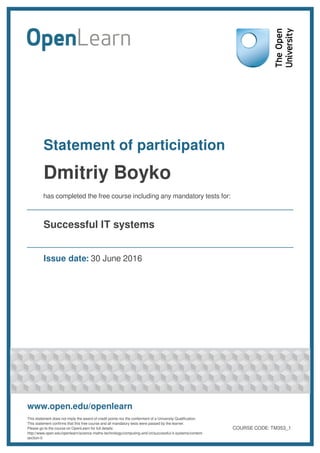 Statement of participation
Dmitriy Boyko
has completed the free course including any mandatory tests for:
Successful IT systems
Issue date: 30 June 2016
www.open.edu/openlearn
This statement does not imply the award of credit points nor the conferment of a University Qualification.
This statement confirms that this free course and all mandatory tests were passed by the learner.
Please go to the course on OpenLearn for full details:
http://www.open.edu/openlearn/science-maths-technology/computing-and-ict/successful-it-systems/content-
section-0
COURSE CODE: TM353_1
 