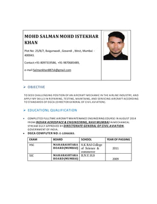 MOHD SALMAN MOHD ISTEKHAR
KHAN
Plot No: 25/B/7, Baiganwadi , Govandi , West, Mumbai -
400043.
Contact:+91-8097319586, +91-9870685489,
e-mail:Salmankhan887sk@gmail.com
 OBJECTIVE
TO SEEK CHALLENGING POSITION OF AN AIRCRAFT MECHANIC IN THE AIRLINE INDUSTRY, AND
APPLY MY SKILLS IN REPAIRING, TESTING, MAINTAING, AND SERVICING AIRCRAFT ACCORDING
TO STANDARDS OF DGCA (DIRECTOR GENERAL OF CIVIL AVIATION).
 EDUCATIONL QUALIFICATION
 COMPLETED FULLTIME AIRCRAFT MAINTENANCE ENGINEERING COURSE IN AUGUST 2014
FROM INDIAN AEROSPACE & ENGINEERING, NAVI MUMBAI IN MECHANICAL
STREAM DULY APPROVED BY DIRECTORATE GENERAL OF CIVIL AVIATION,
GOVERNMENT OF INDIA.
 DGCA COMPUTER NO: E-12066383.
EXAM BOARD SCHOOL YEAR OF PASSING
HSC MAHARASHTARA
BOARD(MUMBAI)
S.K RAI College
of Science &
commerce
2011
SSC MAHARASHTARA
BOARD(MUMBAI)
B.N.U.H.S
2009
 