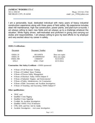 JAMES C WOODS STS-C
501 E. 8TH ST Phone: 219-561-3744
MICHIGAN CITY, IN 46360 email: jcw_1950@yahoo.com
I am a personable, loyal, dedicated individual with many years of heavy industrial
construction experience along with three years of field safety. My experience includes
steel mill maintenance, high rise construction, power plants, and plant turn-a-rounds. I
am always willing to learn new fields and am always up to a challenge whatever the
situation. While highly driven, self-motivated and proficient in giving and carrying out
duties and responsibilities. I am always willing to give my best efforts to my employer
and very excited about my career in safety.
OSHA Certifications:
Document Document Number Expires
OSHA 10 001169078 Does not expire
OSHA 30 30-6000904365 Does not expire
OSHA 500 C0060547 02/23/2016
STS-C STSC-17642 03/31/2016
Construction Site Safety Certificate - OSHA sponsored:
 8 Hours of Fall Protection Training
 8 Hours of Confined Space Training
 8 Hours of Process Safety Management
 8 Hours of Electrical Safety OSHA Subpart S
 8 Hours of Industrial Hygiene and Environmental
 8 Hours of Safety Administration for Construction
 8 Hours of Risk Assessment and Accident Investigation
 8 Hours of Trenching and Excavating OSHA Subpart P
Other qualifications:
 TWIC card
 Qualified Crane Rigging
 Qualified Crane Signaling
 Certified for Accident Investigation
 Qualified OSHA 10 & 30 instructor
 CPR, AED, and First Aid for Adults
 Accident Investigation – root cause investigation
Page 1 of 2
 