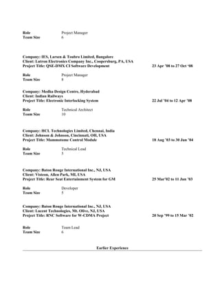 Role Project Manager
Team Size 6
Company: IES, Larsen & Toubro Limited, Bangalore
Client: Lutron Electronics Company Inc., Coopersburg, PA, USA
Project Title: QSE-DMX CI Software Development 23 Apr ’08 to 27 Oct ‘08
Role Project Manager
Team Size 8
Company: Medha Design Centre, Hyderabad
Client: Indian Railways
Project Title: Electronic Interlocking System 22 Jul ’04 to 12 Apr ’08
Role Technical Architect
Team Size 10
Company: HCL Technologies Limited, Chennai, India
Client: Johnson & Johnson, Cincinnati, OH, USA
Project Title: Mammotome Control Module 18 Aug ’03 to 30 Jun ’04
Role Technical Lead
Team Size 5
Company: Baton Rouge International Inc., NJ, USA
Client: Visteon, Allen Park, MI, USA
Project Title: Rear Seat Entertainment System for GM 25 Mar’02 to 11 Jun ’03
Role Developer
Team Size 5
Company: Baton Rouge International Inc., NJ, USA
Client: Lucent Technologies, Mt. Olive, NJ, USA
Project Title: RNC Software for W-CDMA Project 20 Sep ’99 to 15 Mar ’02
Role Team Lead
Team Size 6
Earlier Experience
 