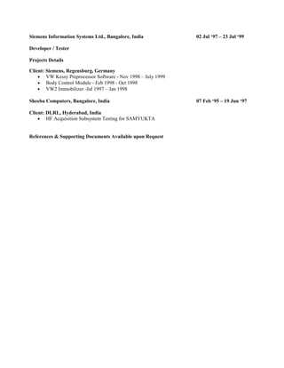 Siemens Information Systems Ltd., Bangalore, India 02 Jul ‘97 – 23 Jul ‘99
Developer / Tester
Projects Details
Client: Siemens, Regensburg, Germany
• VW Kessy Preprocessor Software - Nov 1998 – July 1999
• Body Control Module - Feb 1998 - Oct 1998
• VW2 Immobilizer -Jul 1997 – Jan 1998
Sheeba Computers, Bangalore, India 07 Feb ‘95 – 19 Jun ‘97
Client: DLRL, Hyderabad, India
• HF Acquisition Subsystem Testing for SAMYUKTA
References & Supporting Documents Available upon Request
 
