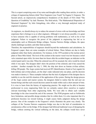 2
This is a report comprising some of my notes and thoughts after reading three articles, in order: a
critique of engineering failures titled “How Engineers Lose Touch” by Eugene S. Ferguson. The
Second article, an impressively comprehensive breakdown of the details of FEA titled “The
Question of Credibility” by Jack Thornton. The third article, “The Mathematical Disposition of
Structural Engineers” by Julie Gaingsburg, who offers a very thorough analytical study of
engineers in practice.
As engineers, we should always try to reduce the amount of errors with our knowledge and from
experience that is belongs to us or other engineers. Although it is not always possible, it is great
to have someone who is capable of solving problems with mathematics, as well as his or her
judgment. Failure to recognize the power of the judgment in engineering has led us to
catastrophes such as Minnesota Bridge collapse, Tacoma Narrows Bridge collapse, the space
shuttle challenger accident, and other fatal accidents.
Therefore, the responsibilities of engineers should beyond the mathematics and calculations. In
Ferguson’s paper, there are some examples of critical failure. These failures are due to faulty
judgment rather than faulty calculations. For instance, in the 1979 accident at the nuclear power
plant at Three Mile Island. The level of the coolant in the reactor vessel was low because a relief
valve remained open while, for more than two hours after the accident began, an indicator on the
control panel said it was shut. When the solenoid was off, he assumed, the valve would be closed
while it was open. The designer didn’t show the position of the solenoid, and it has caused the
accident. Another example On July 3, 1988, the ship shot down an Iranian civilian airliner,
killing 290 people. The Aegis system had received IFF (Identification, friend or Foe) signals for
both military and civilian planes, yet the ship’s radar indicated only one plane, and the decision
was made to destroy it. These examples indicate that the lack of judgment of the designer due to
inability to see the real-life situation of the application of the system. During the design process
of the Aegis system and reactor system, the designers failed to realize that the end user are
human beings and that such crucial decision cannot be made within such a short amount of time.
It is wise to learn from the history of engineering practice. We might not be able to become
professional in every engineering field, but we certainly cannot allow ourselves to neglect
relevant knowledge from other engineering fields. We were able to obtain such valuable
knowledge in the class toward the end of the semester. The FEM programs such as Solidworks
have limitations, and possible design mistakes that lie within them. It is also important that if a
profession becomes too inward looking, it might causes faulty judgment during the design
process. One of the examples in the Ferguson’s article illustrates the point very clearly. The
collapse of the Tacoma Narrows suspension bridge was due to the lack of consideration in
aerodynamics effect on the bridge. If the designer had followed traditional ways of designing the
bridge, without omitting the vertical stiffening on the deck, the collapse would have never
 