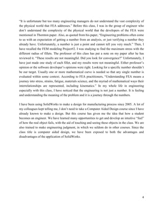 4
“It is unfortunate but too many engineering managers do not understand the vast complexity of
the physical world that FEA addresses.” Before this class, I was in the group of engineer who
don’t understand the complexity of the physical world that the developers of the FEA were
mentioned in Thornton paper. Also, as quoted from his paper, “Engineering problems often come
to us with an expectation of getting a number from an analysis, or just verifying a number they
already have. Unfortunately, a number is just a point and cannot tell you very much.” Then, I
have recalled the FEM modeling Project#2. I was studying to find the maximum stress with the
different radius of fillets. The professor of this class has put a note on my paper after he has
reviewed it. “These results are not meaningful. Did you look for convergence?” Unfortunately, I
have just made one study of each fillet, and my results were not meaningful. Either professor’s
opinion or the software developer’s opinions were right. Looking for a specific number shouldn’t
be our target. Usually one or more mathematical curve is needed so that any single number is
evaluated within some context. According to FEA practitioners, “Understanding FEA means a
journey into stress, strains, fatigue, materials science, and the myriad of mathematical ways their
interrelationships are represented, including kinematics.” In my whole life in engineering
especially with this class, I have noticed that the engineering is not just a number. It is feeling
and understanding the meaning of the problem and it is a journey through the numbers.
I have been using SolidWorks to make a design for manufacturing process since 2005. A lot of
my colleagues kept telling me, I don’t need to take a Computer Aided Design course since I have
already known to make a design. But this course has given me the idea that how a student
becomes an engineer. We have learned many opportunities to get and develop an intuitive “feel”
of how the real object fails, with the aid of touching and seeing these objects in the class. We are
also trained to make engineering judgment, in which we seldom do in other courses. Since the
class title is computer aided design, we have been exposed to both the advantages and
disadvantages of the application of SolidWorks.
 