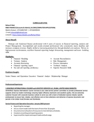 CURRICULUM VITAE
Rohan R Nair
MBA FINANCE(Accounts & Admin),B.COM(COMPUTER APPLICATION)
Mobile (Dubai):+971558557507 / +971502595593
E-mail:rohanalk@hotmail.com
LinkedIn:https://www.linkedin.com/RohanRNair
About Myself:
Strategic and Analytical finance professional with 4 years of success in financial reporting, analysis and
Project Management. Accomplished and results-oriented professional who consistently meets deadline and
increases company revenue. Highly skilled at increasing productivity through detailed cost analysis. Thrives in
high pressure environments, excellent financial reporting, budget forecasting, management and team –building
skills.
Highlights:
 Financial Modeling  Account Reconciliation
 Variance Analysis  Risk Management
 Accurate-forecasting  Process Automation
 Financial reporting expert
 Sec and call reporting proficiency
 Technical Analysis
 Superior Research Skills
Positions Sought:
Senior Finance and Operations Executive/ Financial Analyst / Relationship Manager
Professional Experience
1.SKWORLD INTERNATIONAL COURIER and LOGISTICS SERVICES LLC, DUBAI, UNITED ARAB EMIRATES
SKYWORLD Express International Courier Services is your ideal service partner committed to provide professional service
supports driven by modern technology ensuring higher efficiency teamwork and excellent quality. We are extremely
customer focused with corporate business outlook to serve you with a team of dedicated express industry specific
professionals to ensure fast, reliable, cost effective and on time collections and deliveries of express documents and
parcels in the United Arab Emirates and Worldwide.
SeniorFinance and OperationExecutive- January 2014-present
 Reportingthe manager.
 Act as a team leaderwiththe teamof more than 10 people.
 Ensuredcorrect allocationof resourcestomeetdelivery schedules.
 Createda recordingandreportingsystem.
 Supervisedthe importandexportloadsandbulkcargo.
 